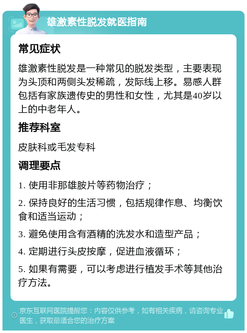 雄激素性脱发就医指南 常见症状 雄激素性脱发是一种常见的脱发类型，主要表现为头顶和两侧头发稀疏，发际线上移。易感人群包括有家族遗传史的男性和女性，尤其是40岁以上的中老年人。 推荐科室 皮肤科或毛发专科 调理要点 1. 使用非那雄胺片等药物治疗； 2. 保持良好的生活习惯，包括规律作息、均衡饮食和适当运动； 3. 避免使用含有酒精的洗发水和造型产品； 4. 定期进行头皮按摩，促进血液循环； 5. 如果有需要，可以考虑进行植发手术等其他治疗方法。