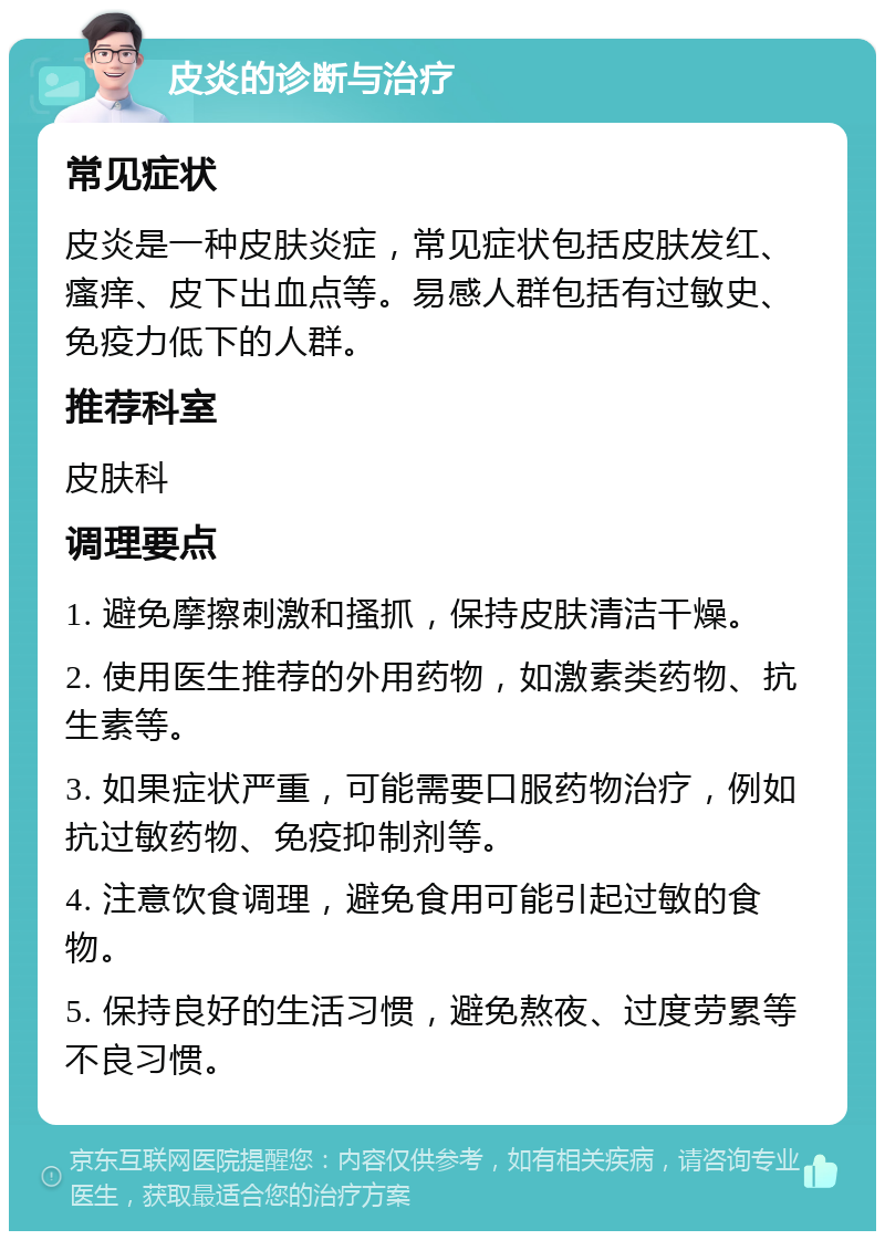 皮炎的诊断与治疗 常见症状 皮炎是一种皮肤炎症，常见症状包括皮肤发红、瘙痒、皮下出血点等。易感人群包括有过敏史、免疫力低下的人群。 推荐科室 皮肤科 调理要点 1. 避免摩擦刺激和搔抓，保持皮肤清洁干燥。 2. 使用医生推荐的外用药物，如激素类药物、抗生素等。 3. 如果症状严重，可能需要口服药物治疗，例如抗过敏药物、免疫抑制剂等。 4. 注意饮食调理，避免食用可能引起过敏的食物。 5. 保持良好的生活习惯，避免熬夜、过度劳累等不良习惯。