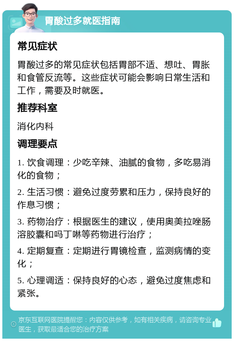 胃酸过多就医指南 常见症状 胃酸过多的常见症状包括胃部不适、想吐、胃胀和食管反流等。这些症状可能会影响日常生活和工作，需要及时就医。 推荐科室 消化内科 调理要点 1. 饮食调理：少吃辛辣、油腻的食物，多吃易消化的食物； 2. 生活习惯：避免过度劳累和压力，保持良好的作息习惯； 3. 药物治疗：根据医生的建议，使用奥美拉唑肠溶胶囊和吗丁啉等药物进行治疗； 4. 定期复查：定期进行胃镜检查，监测病情的变化； 5. 心理调适：保持良好的心态，避免过度焦虑和紧张。