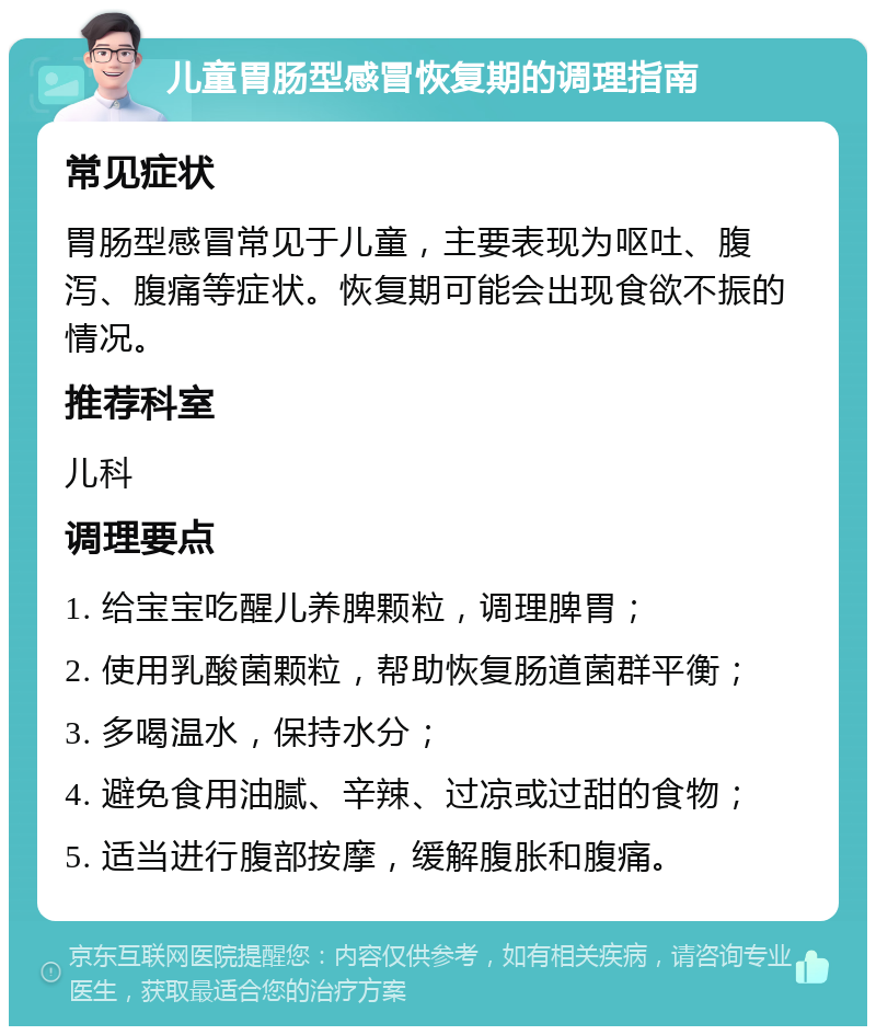 儿童胃肠型感冒恢复期的调理指南 常见症状 胃肠型感冒常见于儿童，主要表现为呕吐、腹泻、腹痛等症状。恢复期可能会出现食欲不振的情况。 推荐科室 儿科 调理要点 1. 给宝宝吃醒儿养脾颗粒，调理脾胃； 2. 使用乳酸菌颗粒，帮助恢复肠道菌群平衡； 3. 多喝温水，保持水分； 4. 避免食用油腻、辛辣、过凉或过甜的食物； 5. 适当进行腹部按摩，缓解腹胀和腹痛。