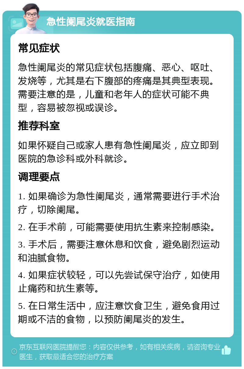 急性阑尾炎就医指南 常见症状 急性阑尾炎的常见症状包括腹痛、恶心、呕吐、发烧等，尤其是右下腹部的疼痛是其典型表现。需要注意的是，儿童和老年人的症状可能不典型，容易被忽视或误诊。 推荐科室 如果怀疑自己或家人患有急性阑尾炎，应立即到医院的急诊科或外科就诊。 调理要点 1. 如果确诊为急性阑尾炎，通常需要进行手术治疗，切除阑尾。 2. 在手术前，可能需要使用抗生素来控制感染。 3. 手术后，需要注意休息和饮食，避免剧烈运动和油腻食物。 4. 如果症状较轻，可以先尝试保守治疗，如使用止痛药和抗生素等。 5. 在日常生活中，应注意饮食卫生，避免食用过期或不洁的食物，以预防阑尾炎的发生。