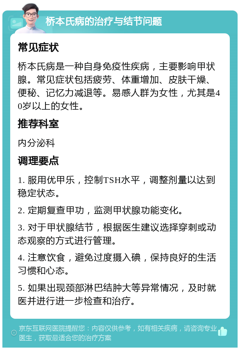 桥本氏病的治疗与结节问题 常见症状 桥本氏病是一种自身免疫性疾病，主要影响甲状腺。常见症状包括疲劳、体重增加、皮肤干燥、便秘、记忆力减退等。易感人群为女性，尤其是40岁以上的女性。 推荐科室 内分泌科 调理要点 1. 服用优甲乐，控制TSH水平，调整剂量以达到稳定状态。 2. 定期复查甲功，监测甲状腺功能变化。 3. 对于甲状腺结节，根据医生建议选择穿刺或动态观察的方式进行管理。 4. 注意饮食，避免过度摄入碘，保持良好的生活习惯和心态。 5. 如果出现颈部淋巴结肿大等异常情况，及时就医并进行进一步检查和治疗。