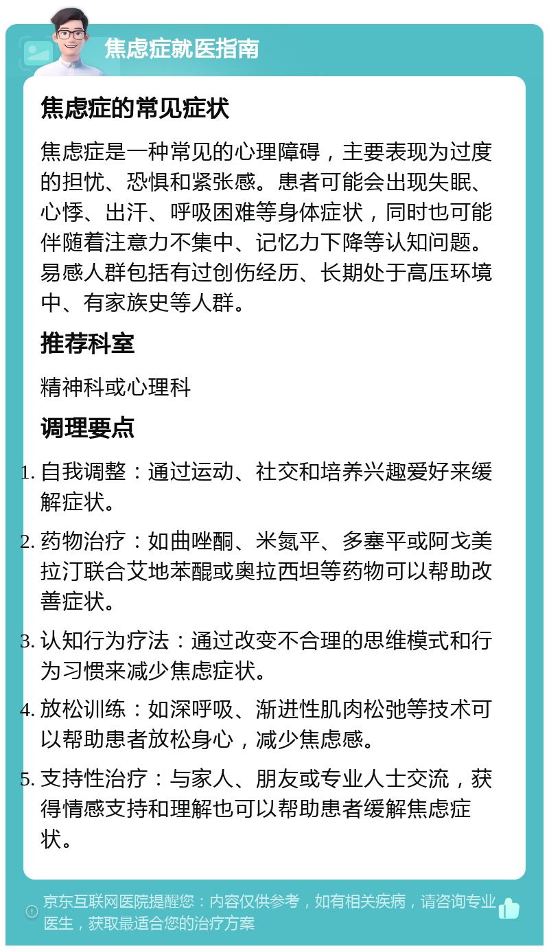 焦虑症就医指南 焦虑症的常见症状 焦虑症是一种常见的心理障碍，主要表现为过度的担忧、恐惧和紧张感。患者可能会出现失眠、心悸、出汗、呼吸困难等身体症状，同时也可能伴随着注意力不集中、记忆力下降等认知问题。易感人群包括有过创伤经历、长期处于高压环境中、有家族史等人群。 推荐科室 精神科或心理科 调理要点 自我调整：通过运动、社交和培养兴趣爱好来缓解症状。 药物治疗：如曲唑酮、米氮平、多塞平或阿戈美拉汀联合艾地苯醌或奥拉西坦等药物可以帮助改善症状。 认知行为疗法：通过改变不合理的思维模式和行为习惯来减少焦虑症状。 放松训练：如深呼吸、渐进性肌肉松弛等技术可以帮助患者放松身心，减少焦虑感。 支持性治疗：与家人、朋友或专业人士交流，获得情感支持和理解也可以帮助患者缓解焦虑症状。