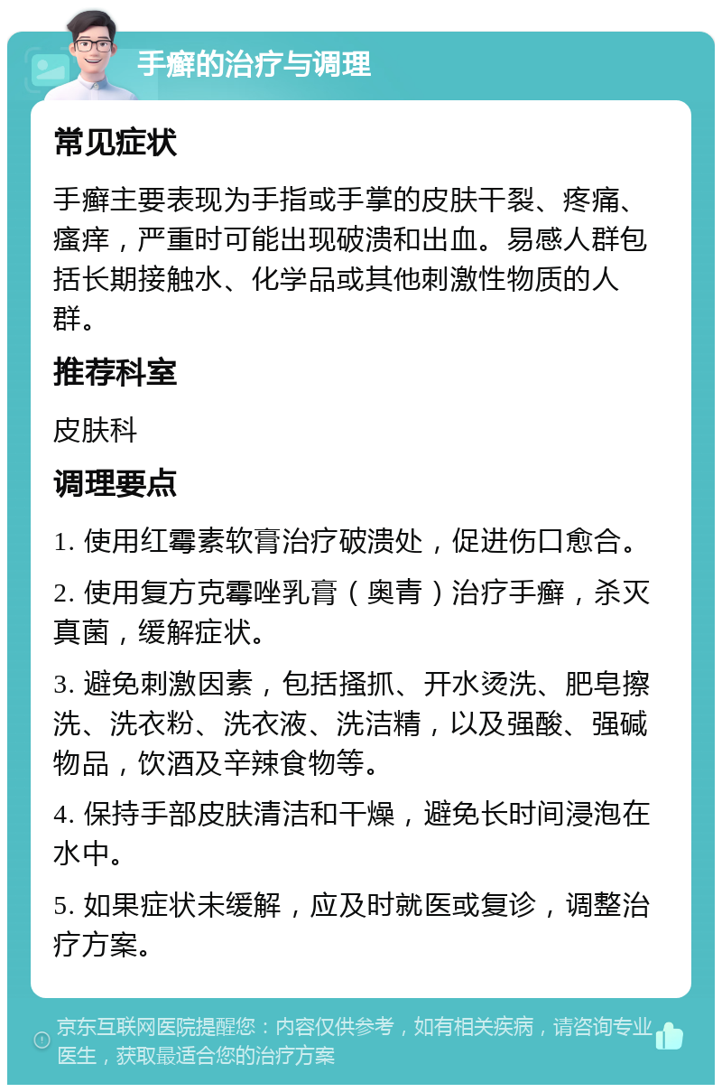 手癣的治疗与调理 常见症状 手癣主要表现为手指或手掌的皮肤干裂、疼痛、瘙痒，严重时可能出现破溃和出血。易感人群包括长期接触水、化学品或其他刺激性物质的人群。 推荐科室 皮肤科 调理要点 1. 使用红霉素软膏治疗破溃处，促进伤口愈合。 2. 使用复方克霉唑乳膏（奥青）治疗手癣，杀灭真菌，缓解症状。 3. 避免刺激因素，包括搔抓、开水烫洗、肥皂擦洗、洗衣粉、洗衣液、洗洁精，以及强酸、强碱物品，饮酒及辛辣食物等。 4. 保持手部皮肤清洁和干燥，避免长时间浸泡在水中。 5. 如果症状未缓解，应及时就医或复诊，调整治疗方案。