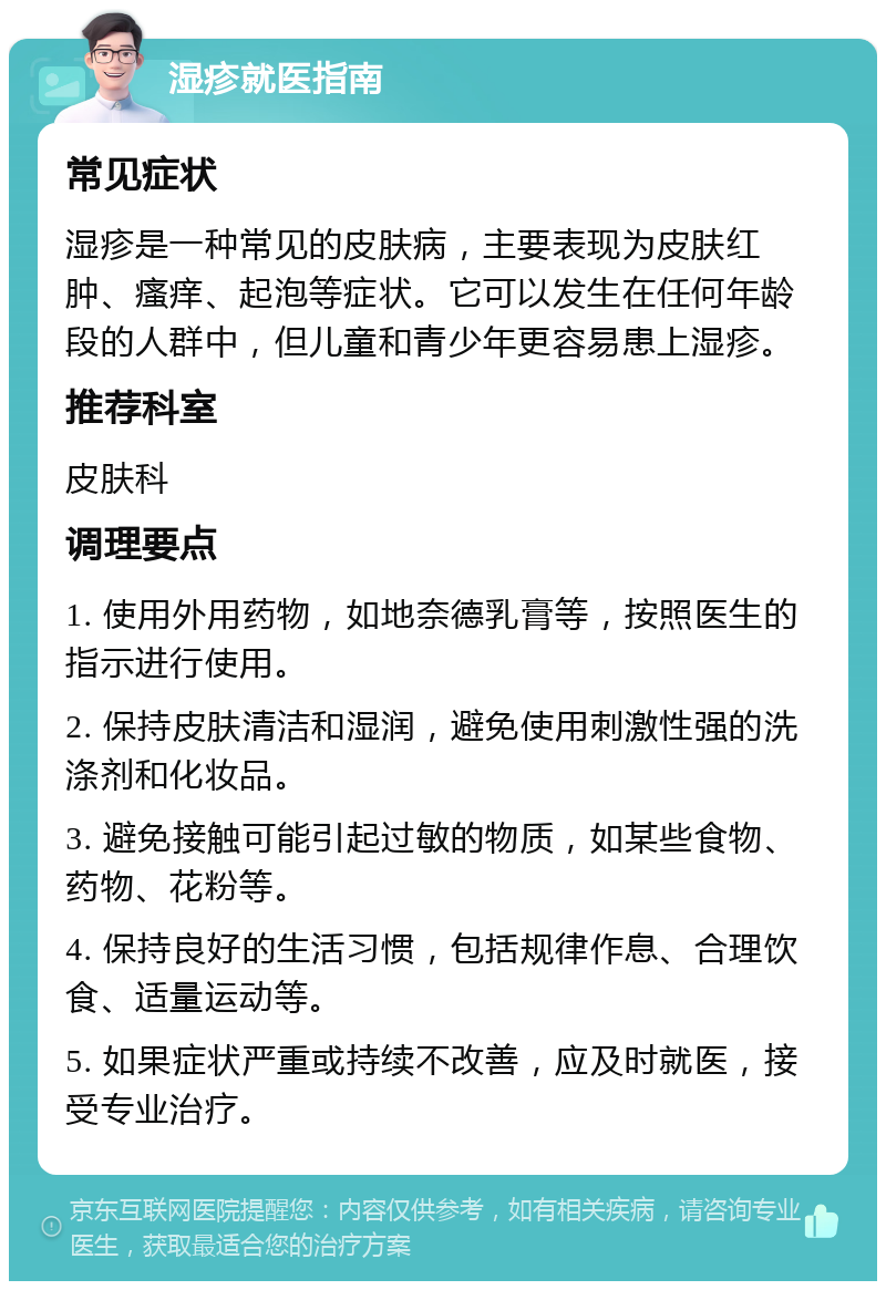 湿疹就医指南 常见症状 湿疹是一种常见的皮肤病，主要表现为皮肤红肿、瘙痒、起泡等症状。它可以发生在任何年龄段的人群中，但儿童和青少年更容易患上湿疹。 推荐科室 皮肤科 调理要点 1. 使用外用药物，如地奈德乳膏等，按照医生的指示进行使用。 2. 保持皮肤清洁和湿润，避免使用刺激性强的洗涤剂和化妆品。 3. 避免接触可能引起过敏的物质，如某些食物、药物、花粉等。 4. 保持良好的生活习惯，包括规律作息、合理饮食、适量运动等。 5. 如果症状严重或持续不改善，应及时就医，接受专业治疗。