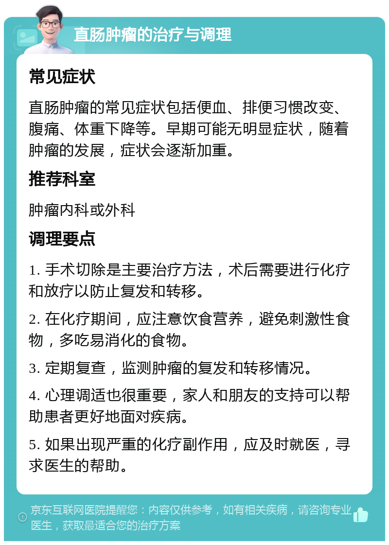 直肠肿瘤的治疗与调理 常见症状 直肠肿瘤的常见症状包括便血、排便习惯改变、腹痛、体重下降等。早期可能无明显症状，随着肿瘤的发展，症状会逐渐加重。 推荐科室 肿瘤内科或外科 调理要点 1. 手术切除是主要治疗方法，术后需要进行化疗和放疗以防止复发和转移。 2. 在化疗期间，应注意饮食营养，避免刺激性食物，多吃易消化的食物。 3. 定期复查，监测肿瘤的复发和转移情况。 4. 心理调适也很重要，家人和朋友的支持可以帮助患者更好地面对疾病。 5. 如果出现严重的化疗副作用，应及时就医，寻求医生的帮助。