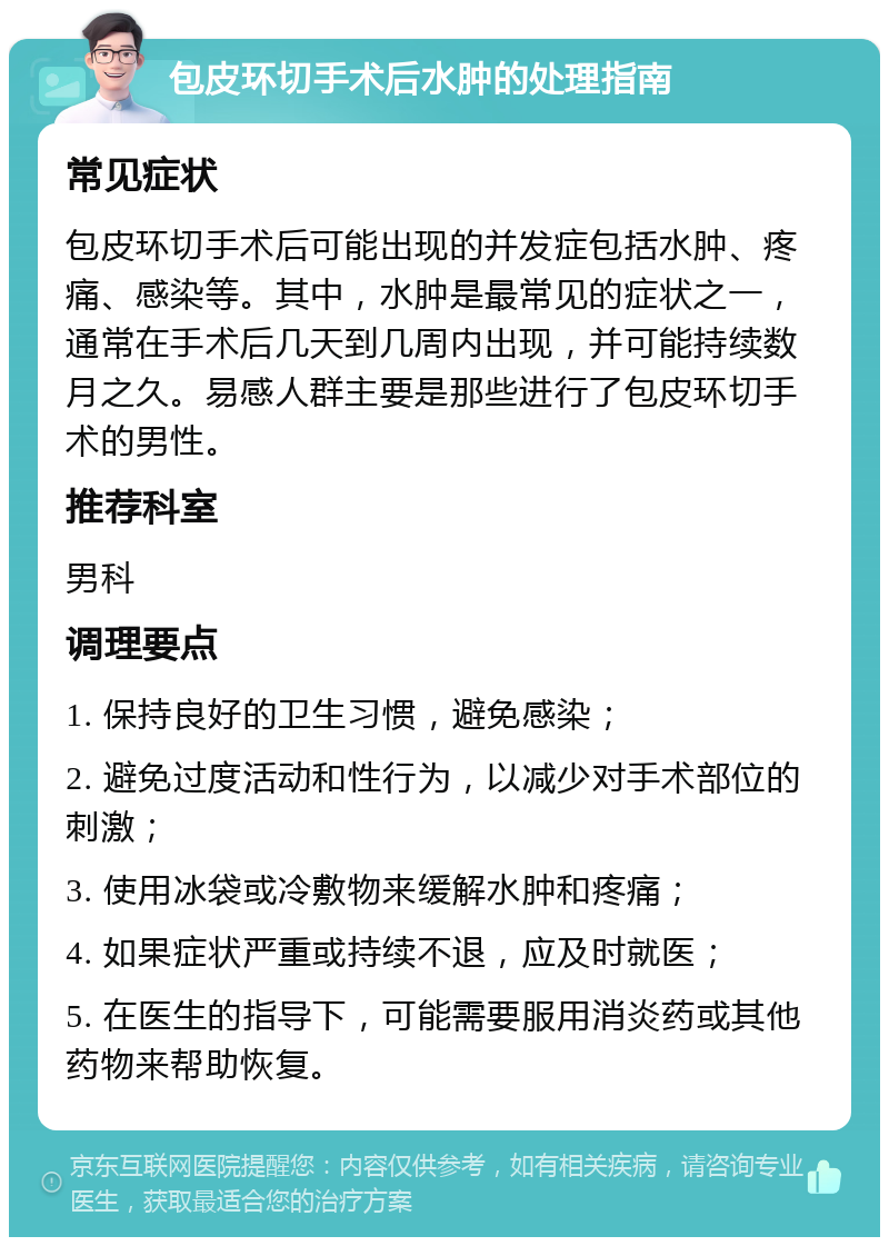 包皮环切手术后水肿的处理指南 常见症状 包皮环切手术后可能出现的并发症包括水肿、疼痛、感染等。其中，水肿是最常见的症状之一，通常在手术后几天到几周内出现，并可能持续数月之久。易感人群主要是那些进行了包皮环切手术的男性。 推荐科室 男科 调理要点 1. 保持良好的卫生习惯，避免感染； 2. 避免过度活动和性行为，以减少对手术部位的刺激； 3. 使用冰袋或冷敷物来缓解水肿和疼痛； 4. 如果症状严重或持续不退，应及时就医； 5. 在医生的指导下，可能需要服用消炎药或其他药物来帮助恢复。