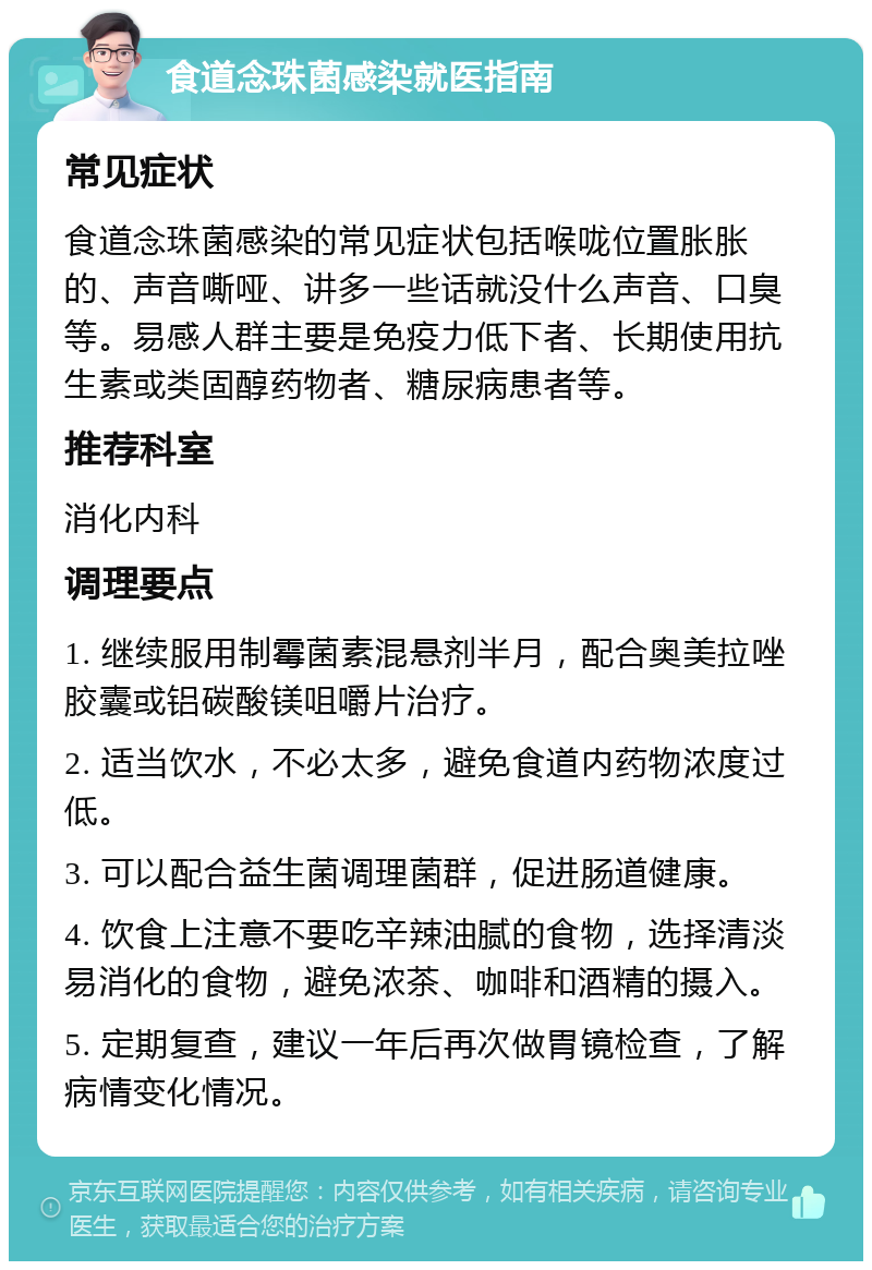 食道念珠菌感染就医指南 常见症状 食道念珠菌感染的常见症状包括喉咙位置胀胀的、声音嘶哑、讲多一些话就没什么声音、口臭等。易感人群主要是免疫力低下者、长期使用抗生素或类固醇药物者、糖尿病患者等。 推荐科室 消化内科 调理要点 1. 继续服用制霉菌素混悬剂半月，配合奥美拉唑胶囊或铝碳酸镁咀嚼片治疗。 2. 适当饮水，不必太多，避免食道内药物浓度过低。 3. 可以配合益生菌调理菌群，促进肠道健康。 4. 饮食上注意不要吃辛辣油腻的食物，选择清淡易消化的食物，避免浓茶、咖啡和酒精的摄入。 5. 定期复查，建议一年后再次做胃镜检查，了解病情变化情况。