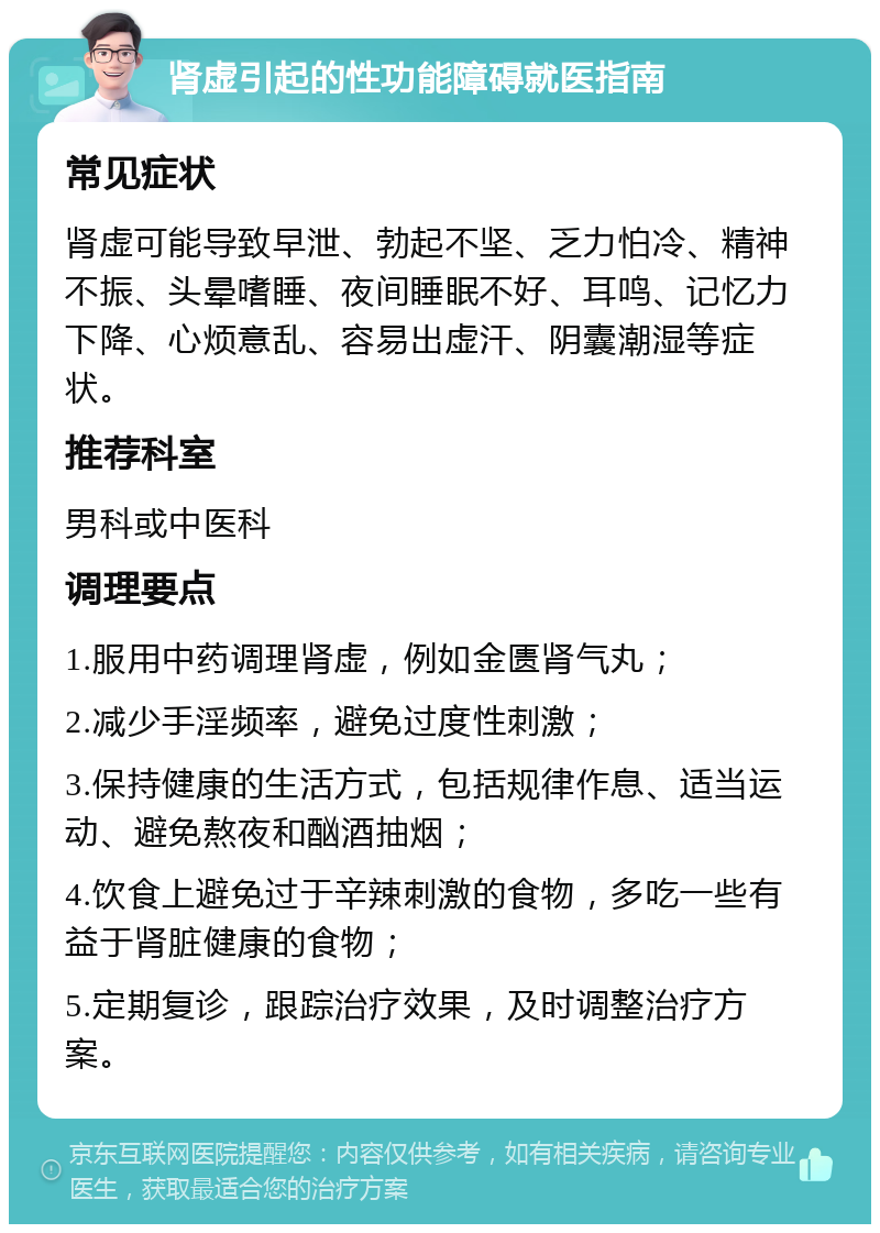 肾虚引起的性功能障碍就医指南 常见症状 肾虚可能导致早泄、勃起不坚、乏力怕冷、精神不振、头晕嗜睡、夜间睡眠不好、耳鸣、记忆力下降、心烦意乱、容易出虚汗、阴囊潮湿等症状。 推荐科室 男科或中医科 调理要点 1.服用中药调理肾虚，例如金匮肾气丸； 2.减少手淫频率，避免过度性刺激； 3.保持健康的生活方式，包括规律作息、适当运动、避免熬夜和酗酒抽烟； 4.饮食上避免过于辛辣刺激的食物，多吃一些有益于肾脏健康的食物； 5.定期复诊，跟踪治疗效果，及时调整治疗方案。