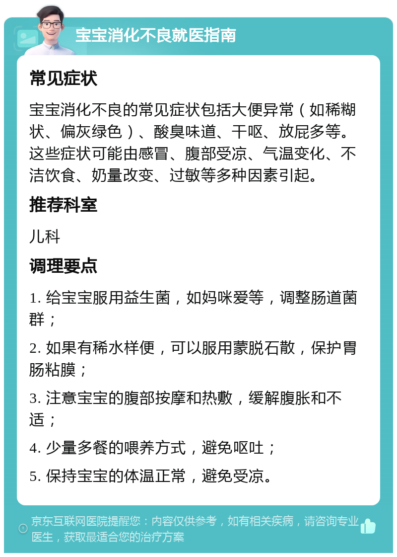 宝宝消化不良就医指南 常见症状 宝宝消化不良的常见症状包括大便异常（如稀糊状、偏灰绿色）、酸臭味道、干呕、放屁多等。这些症状可能由感冒、腹部受凉、气温变化、不洁饮食、奶量改变、过敏等多种因素引起。 推荐科室 儿科 调理要点 1. 给宝宝服用益生菌，如妈咪爱等，调整肠道菌群； 2. 如果有稀水样便，可以服用蒙脱石散，保护胃肠粘膜； 3. 注意宝宝的腹部按摩和热敷，缓解腹胀和不适； 4. 少量多餐的喂养方式，避免呕吐； 5. 保持宝宝的体温正常，避免受凉。