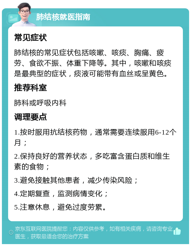 肺结核就医指南 常见症状 肺结核的常见症状包括咳嗽、咳痰、胸痛、疲劳、食欲不振、体重下降等。其中，咳嗽和咳痰是最典型的症状，痰液可能带有血丝或呈黄色。 推荐科室 肺科或呼吸内科 调理要点 1.按时服用抗结核药物，通常需要连续服用6-12个月； 2.保持良好的营养状态，多吃富含蛋白质和维生素的食物； 3.避免接触其他患者，减少传染风险； 4.定期复查，监测病情变化； 5.注意休息，避免过度劳累。