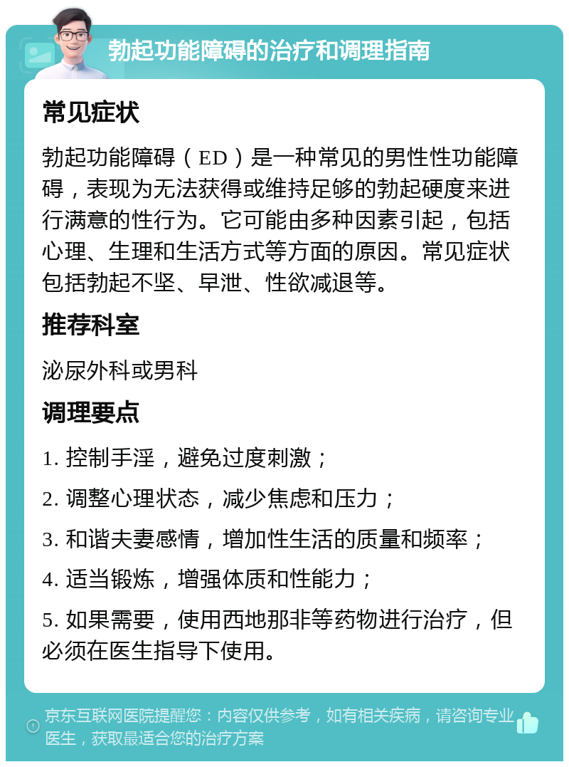 勃起功能障碍的治疗和调理指南 常见症状 勃起功能障碍（ED）是一种常见的男性性功能障碍，表现为无法获得或维持足够的勃起硬度来进行满意的性行为。它可能由多种因素引起，包括心理、生理和生活方式等方面的原因。常见症状包括勃起不坚、早泄、性欲减退等。 推荐科室 泌尿外科或男科 调理要点 1. 控制手淫，避免过度刺激； 2. 调整心理状态，减少焦虑和压力； 3. 和谐夫妻感情，增加性生活的质量和频率； 4. 适当锻炼，增强体质和性能力； 5. 如果需要，使用西地那非等药物进行治疗，但必须在医生指导下使用。