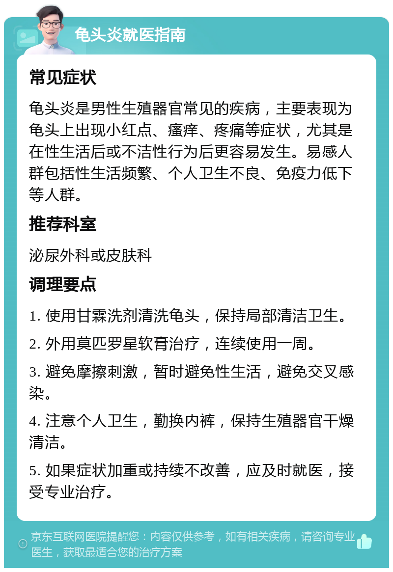 龟头炎就医指南 常见症状 龟头炎是男性生殖器官常见的疾病，主要表现为龟头上出现小红点、瘙痒、疼痛等症状，尤其是在性生活后或不洁性行为后更容易发生。易感人群包括性生活频繁、个人卫生不良、免疫力低下等人群。 推荐科室 泌尿外科或皮肤科 调理要点 1. 使用甘霖洗剂清洗龟头，保持局部清洁卫生。 2. 外用莫匹罗星软膏治疗，连续使用一周。 3. 避免摩擦刺激，暂时避免性生活，避免交叉感染。 4. 注意个人卫生，勤换内裤，保持生殖器官干燥清洁。 5. 如果症状加重或持续不改善，应及时就医，接受专业治疗。