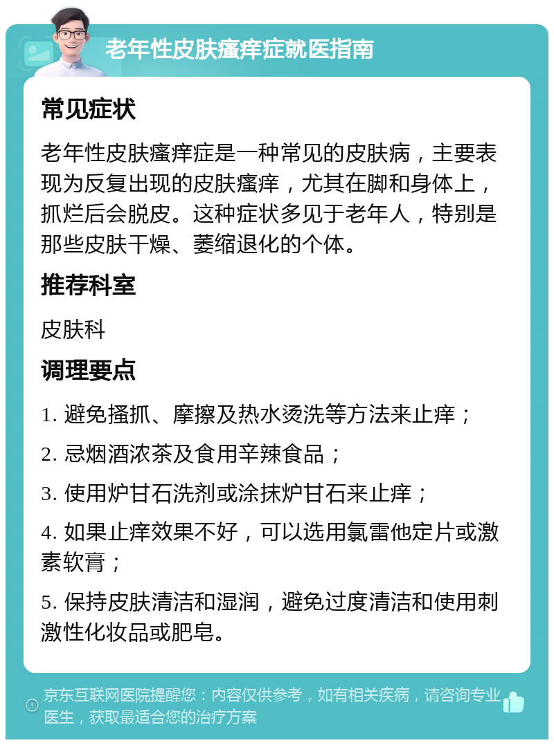 老年性皮肤瘙痒症就医指南 常见症状 老年性皮肤瘙痒症是一种常见的皮肤病，主要表现为反复出现的皮肤瘙痒，尤其在脚和身体上，抓烂后会脱皮。这种症状多见于老年人，特别是那些皮肤干燥、萎缩退化的个体。 推荐科室 皮肤科 调理要点 1. 避免搔抓、摩擦及热水烫洗等方法来止痒； 2. 忌烟酒浓茶及食用辛辣食品； 3. 使用炉甘石洗剂或涂抹炉甘石来止痒； 4. 如果止痒效果不好，可以选用氯雷他定片或激素软膏； 5. 保持皮肤清洁和湿润，避免过度清洁和使用刺激性化妆品或肥皂。