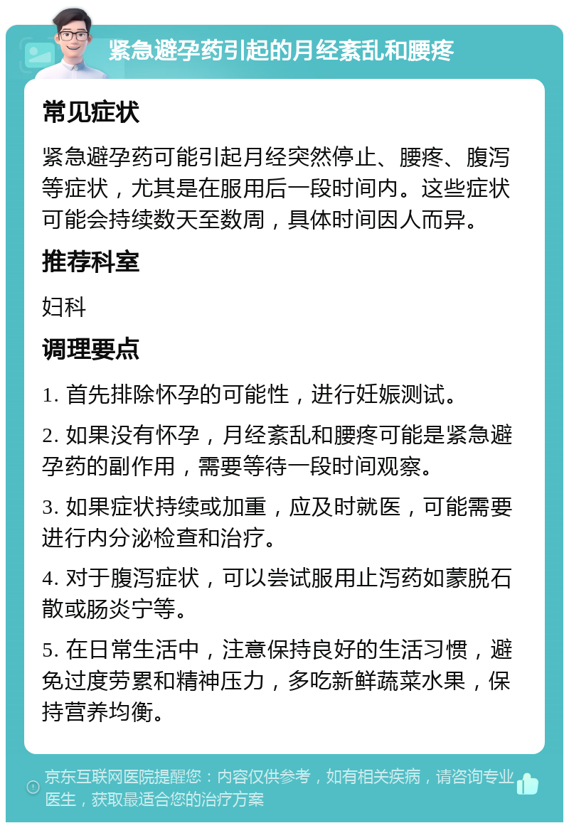 紧急避孕药引起的月经紊乱和腰疼 常见症状 紧急避孕药可能引起月经突然停止、腰疼、腹泻等症状，尤其是在服用后一段时间内。这些症状可能会持续数天至数周，具体时间因人而异。 推荐科室 妇科 调理要点 1. 首先排除怀孕的可能性，进行妊娠测试。 2. 如果没有怀孕，月经紊乱和腰疼可能是紧急避孕药的副作用，需要等待一段时间观察。 3. 如果症状持续或加重，应及时就医，可能需要进行内分泌检查和治疗。 4. 对于腹泻症状，可以尝试服用止泻药如蒙脱石散或肠炎宁等。 5. 在日常生活中，注意保持良好的生活习惯，避免过度劳累和精神压力，多吃新鲜蔬菜水果，保持营养均衡。