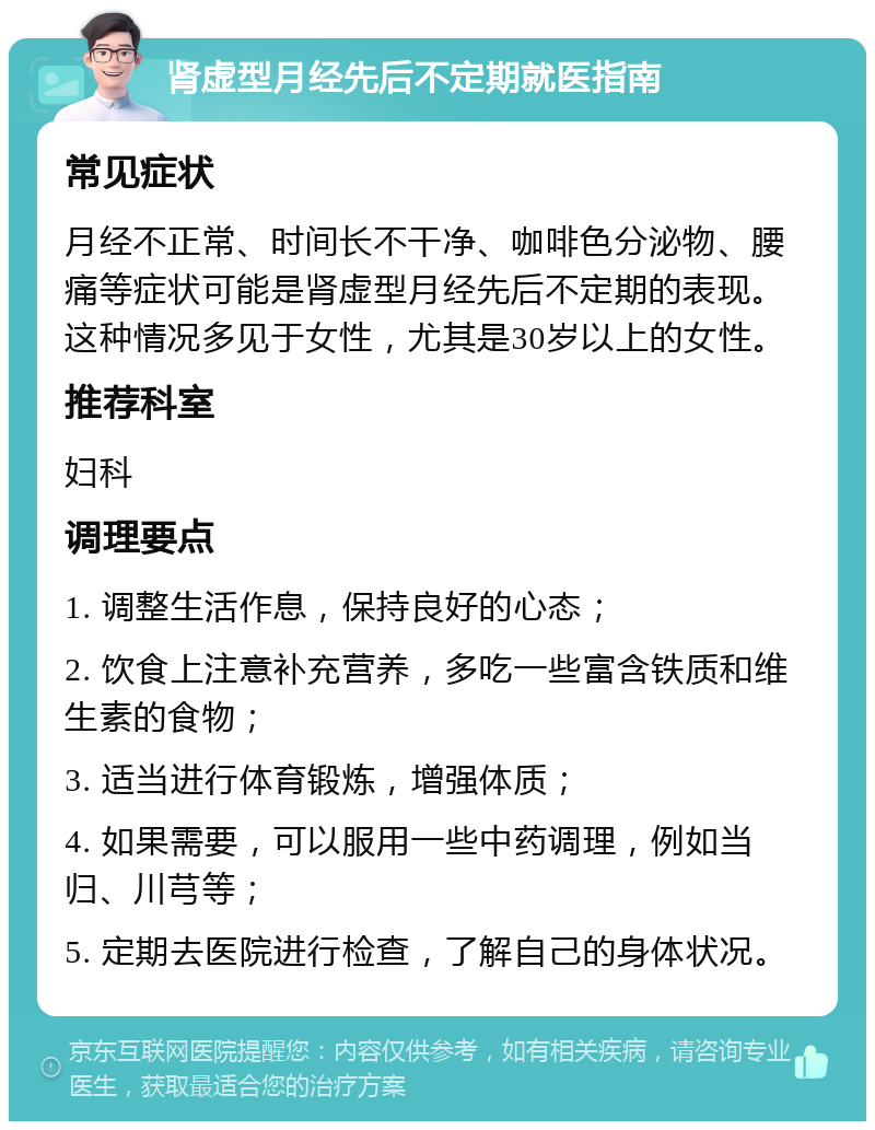 肾虚型月经先后不定期就医指南 常见症状 月经不正常、时间长不干净、咖啡色分泌物、腰痛等症状可能是肾虚型月经先后不定期的表现。这种情况多见于女性，尤其是30岁以上的女性。 推荐科室 妇科 调理要点 1. 调整生活作息，保持良好的心态； 2. 饮食上注意补充营养，多吃一些富含铁质和维生素的食物； 3. 适当进行体育锻炼，增强体质； 4. 如果需要，可以服用一些中药调理，例如当归、川芎等； 5. 定期去医院进行检查，了解自己的身体状况。