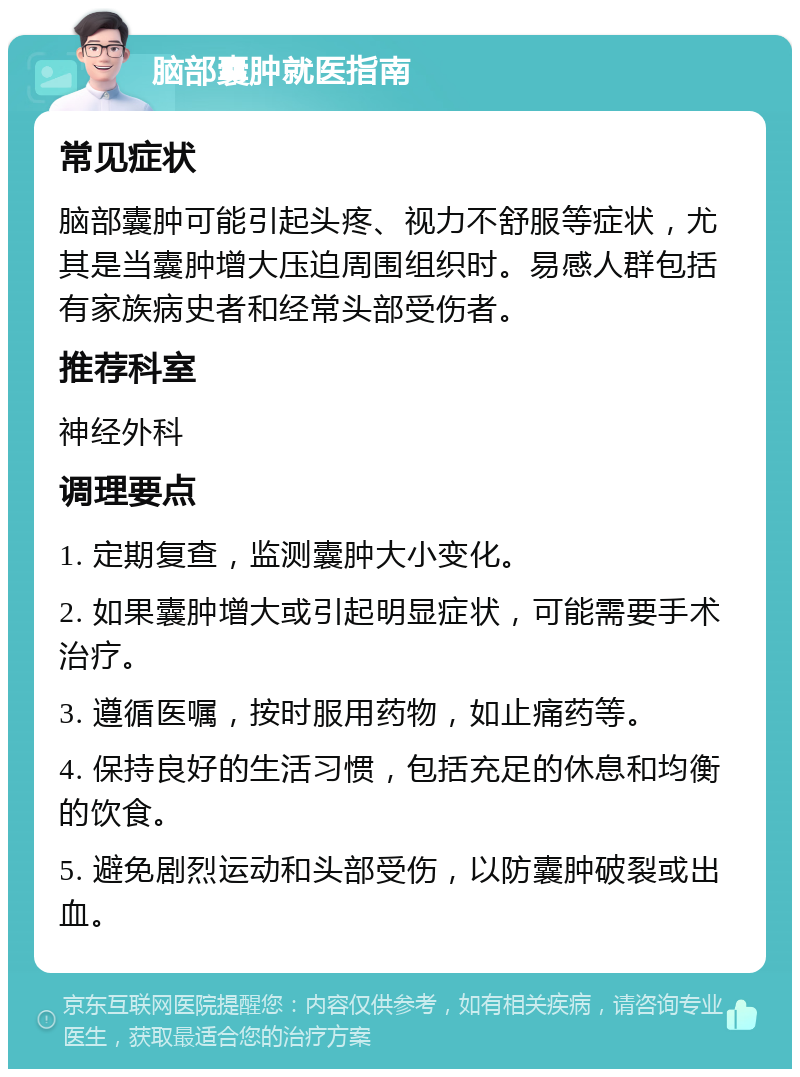 脑部囊肿就医指南 常见症状 脑部囊肿可能引起头疼、视力不舒服等症状，尤其是当囊肿增大压迫周围组织时。易感人群包括有家族病史者和经常头部受伤者。 推荐科室 神经外科 调理要点 1. 定期复查，监测囊肿大小变化。 2. 如果囊肿增大或引起明显症状，可能需要手术治疗。 3. 遵循医嘱，按时服用药物，如止痛药等。 4. 保持良好的生活习惯，包括充足的休息和均衡的饮食。 5. 避免剧烈运动和头部受伤，以防囊肿破裂或出血。