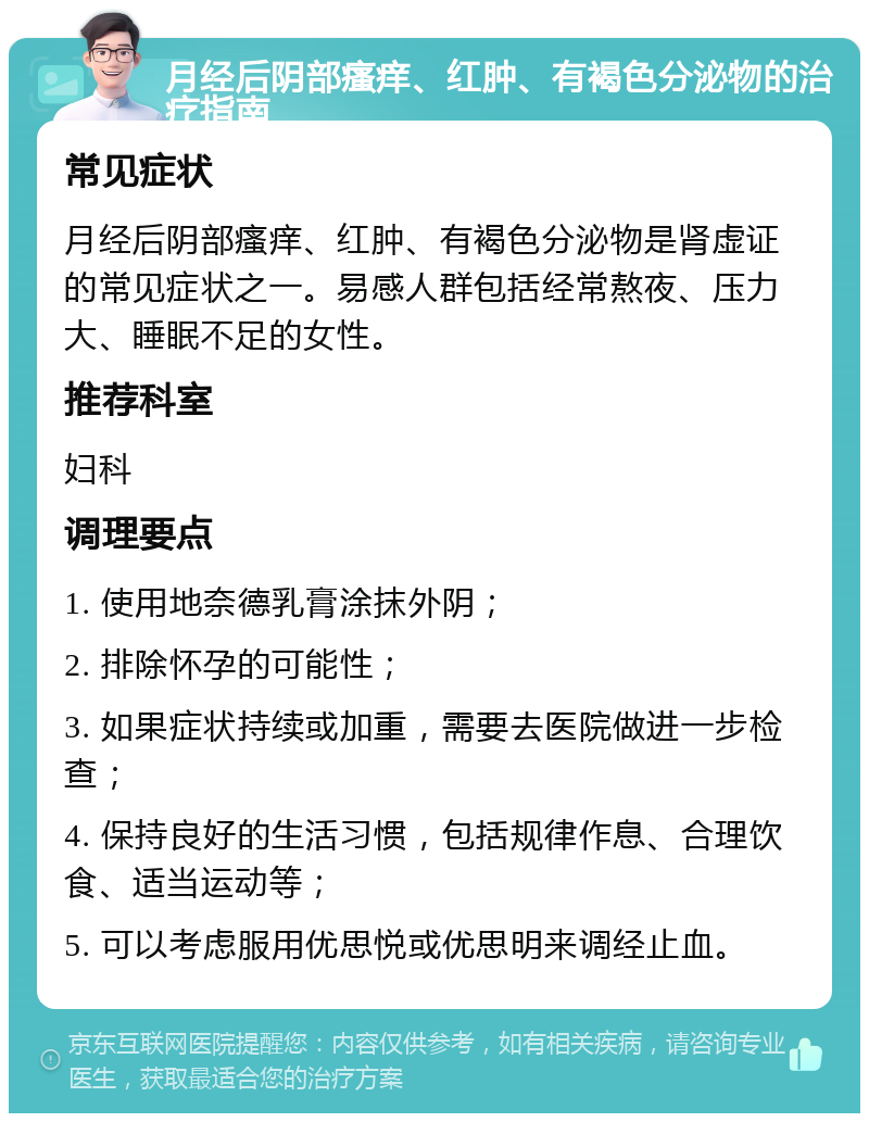 月经后阴部瘙痒、红肿、有褐色分泌物的治疗指南 常见症状 月经后阴部瘙痒、红肿、有褐色分泌物是肾虚证的常见症状之一。易感人群包括经常熬夜、压力大、睡眠不足的女性。 推荐科室 妇科 调理要点 1. 使用地奈德乳膏涂抹外阴； 2. 排除怀孕的可能性； 3. 如果症状持续或加重，需要去医院做进一步检查； 4. 保持良好的生活习惯，包括规律作息、合理饮食、适当运动等； 5. 可以考虑服用优思悦或优思明来调经止血。