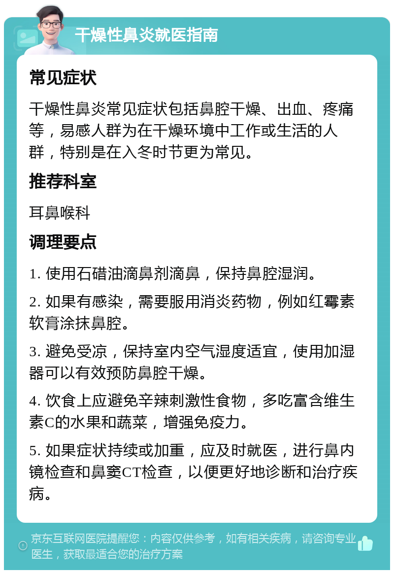 干燥性鼻炎就医指南 常见症状 干燥性鼻炎常见症状包括鼻腔干燥、出血、疼痛等，易感人群为在干燥环境中工作或生活的人群，特别是在入冬时节更为常见。 推荐科室 耳鼻喉科 调理要点 1. 使用石碏油滴鼻剂滴鼻，保持鼻腔湿润。 2. 如果有感染，需要服用消炎药物，例如红霉素软膏涂抹鼻腔。 3. 避免受凉，保持室内空气湿度适宜，使用加湿器可以有效预防鼻腔干燥。 4. 饮食上应避免辛辣刺激性食物，多吃富含维生素C的水果和蔬菜，增强免疫力。 5. 如果症状持续或加重，应及时就医，进行鼻内镜检查和鼻窦CT检查，以便更好地诊断和治疗疾病。