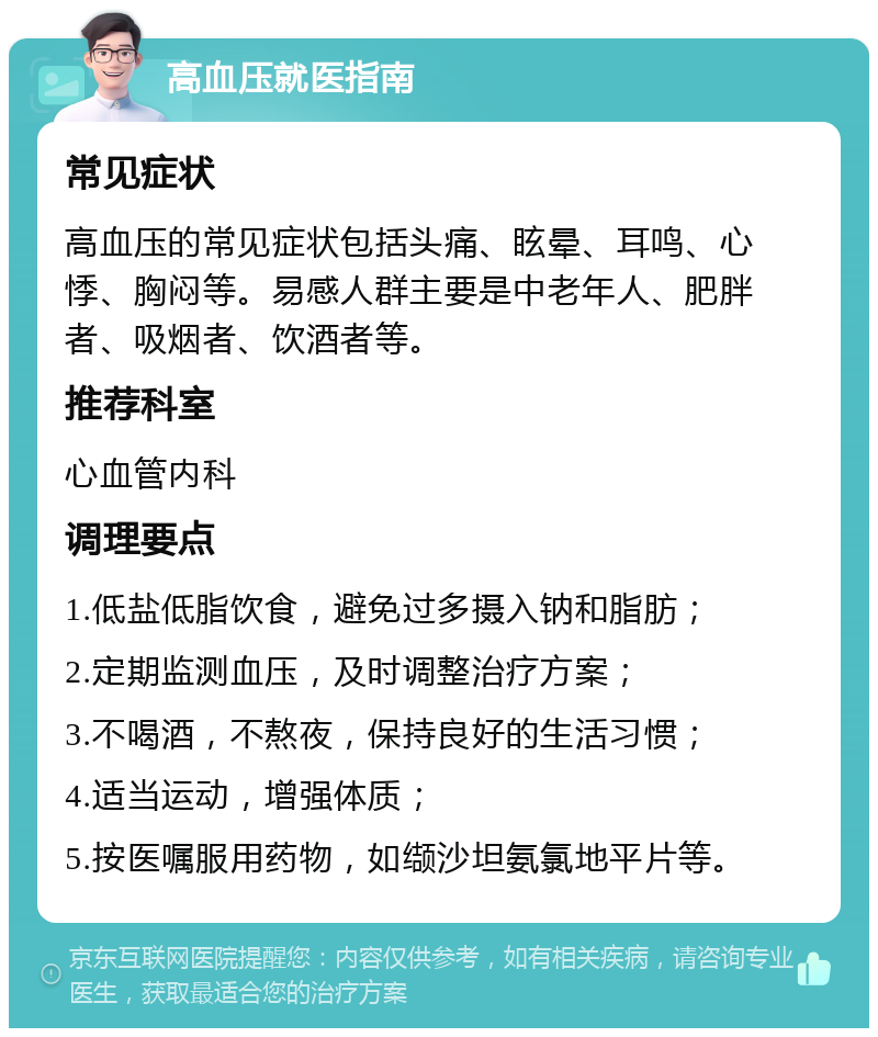 高血压就医指南 常见症状 高血压的常见症状包括头痛、眩晕、耳鸣、心悸、胸闷等。易感人群主要是中老年人、肥胖者、吸烟者、饮酒者等。 推荐科室 心血管内科 调理要点 1.低盐低脂饮食，避免过多摄入钠和脂肪； 2.定期监测血压，及时调整治疗方案； 3.不喝酒，不熬夜，保持良好的生活习惯； 4.适当运动，增强体质； 5.按医嘱服用药物，如缬沙坦氨氯地平片等。