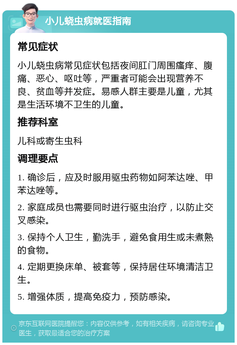 小儿蛲虫病就医指南 常见症状 小儿蛲虫病常见症状包括夜间肛门周围瘙痒、腹痛、恶心、呕吐等，严重者可能会出现营养不良、贫血等并发症。易感人群主要是儿童，尤其是生活环境不卫生的儿童。 推荐科室 儿科或寄生虫科 调理要点 1. 确诊后，应及时服用驱虫药物如阿苯达唑、甲苯达唑等。 2. 家庭成员也需要同时进行驱虫治疗，以防止交叉感染。 3. 保持个人卫生，勤洗手，避免食用生或未煮熟的食物。 4. 定期更换床单、被套等，保持居住环境清洁卫生。 5. 增强体质，提高免疫力，预防感染。