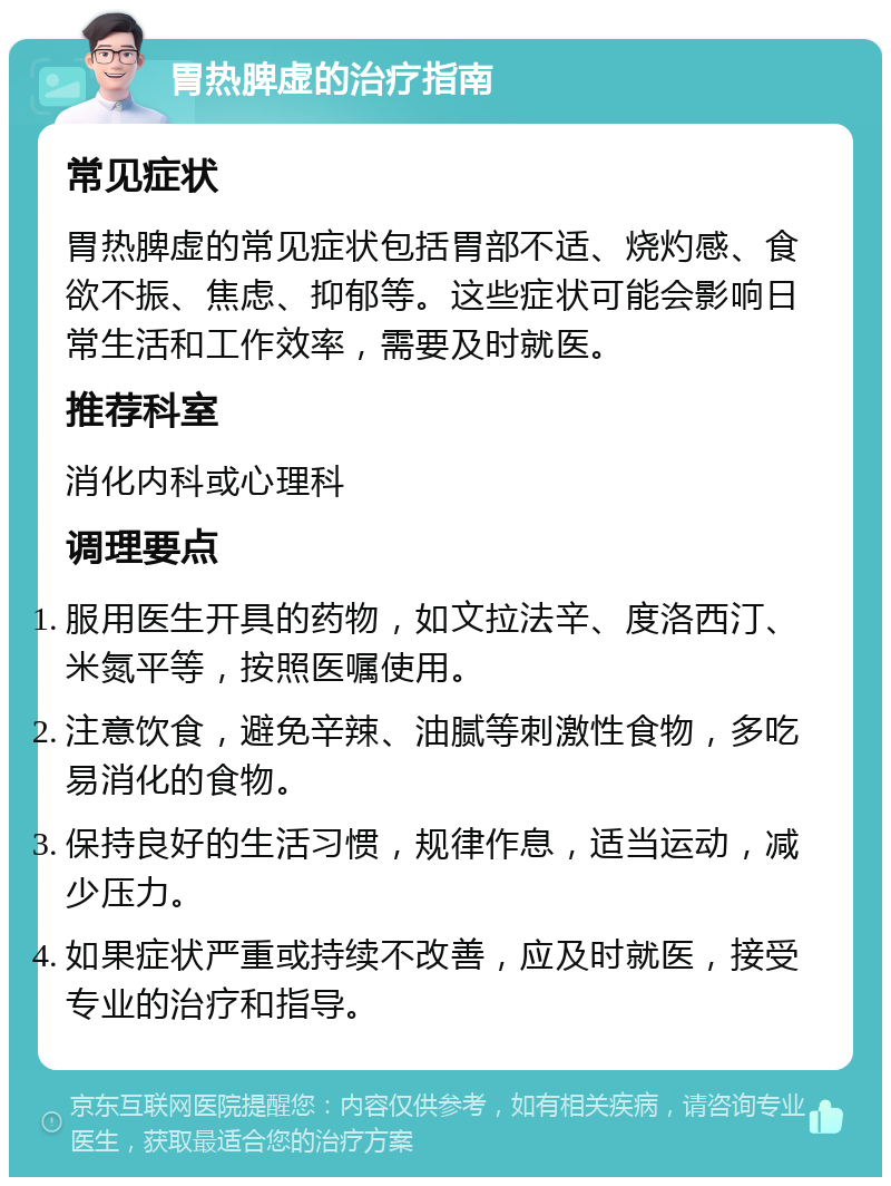 胃热脾虚的治疗指南 常见症状 胃热脾虚的常见症状包括胃部不适、烧灼感、食欲不振、焦虑、抑郁等。这些症状可能会影响日常生活和工作效率，需要及时就医。 推荐科室 消化内科或心理科 调理要点 服用医生开具的药物，如文拉法辛、度洛西汀、米氮平等，按照医嘱使用。 注意饮食，避免辛辣、油腻等刺激性食物，多吃易消化的食物。 保持良好的生活习惯，规律作息，适当运动，减少压力。 如果症状严重或持续不改善，应及时就医，接受专业的治疗和指导。