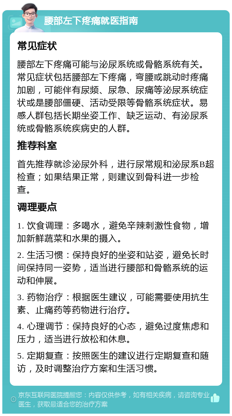 腰部左下疼痛就医指南 常见症状 腰部左下疼痛可能与泌尿系统或骨骼系统有关。常见症状包括腰部左下疼痛，弯腰或跳动时疼痛加剧，可能伴有尿频、尿急、尿痛等泌尿系统症状或是腰部僵硬、活动受限等骨骼系统症状。易感人群包括长期坐姿工作、缺乏运动、有泌尿系统或骨骼系统疾病史的人群。 推荐科室 首先推荐就诊泌尿外科，进行尿常规和泌尿系B超检查；如果结果正常，则建议到骨科进一步检查。 调理要点 1. 饮食调理：多喝水，避免辛辣刺激性食物，增加新鲜蔬菜和水果的摄入。 2. 生活习惯：保持良好的坐姿和站姿，避免长时间保持同一姿势，适当进行腰部和骨骼系统的运动和伸展。 3. 药物治疗：根据医生建议，可能需要使用抗生素、止痛药等药物进行治疗。 4. 心理调节：保持良好的心态，避免过度焦虑和压力，适当进行放松和休息。 5. 定期复查：按照医生的建议进行定期复查和随访，及时调整治疗方案和生活习惯。