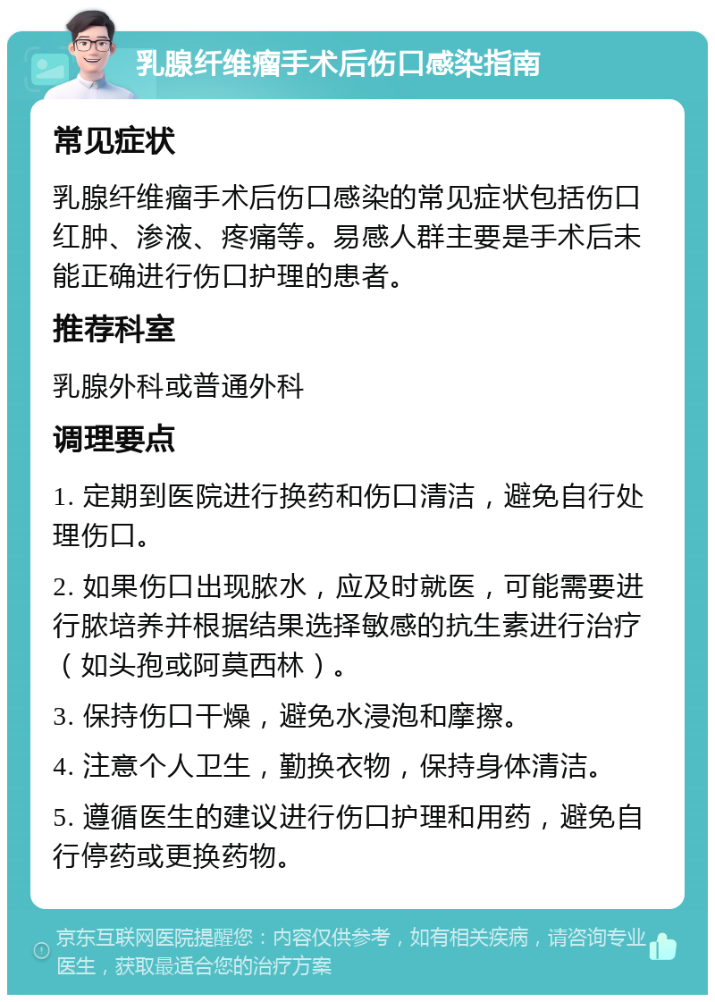 乳腺纤维瘤手术后伤口感染指南 常见症状 乳腺纤维瘤手术后伤口感染的常见症状包括伤口红肿、渗液、疼痛等。易感人群主要是手术后未能正确进行伤口护理的患者。 推荐科室 乳腺外科或普通外科 调理要点 1. 定期到医院进行换药和伤口清洁，避免自行处理伤口。 2. 如果伤口出现脓水，应及时就医，可能需要进行脓培养并根据结果选择敏感的抗生素进行治疗（如头孢或阿莫西林）。 3. 保持伤口干燥，避免水浸泡和摩擦。 4. 注意个人卫生，勤换衣物，保持身体清洁。 5. 遵循医生的建议进行伤口护理和用药，避免自行停药或更换药物。