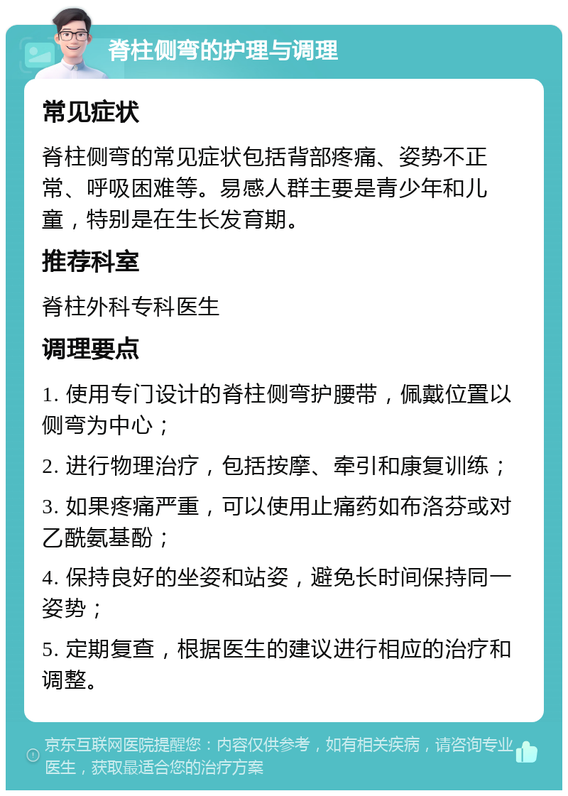 脊柱侧弯的护理与调理 常见症状 脊柱侧弯的常见症状包括背部疼痛、姿势不正常、呼吸困难等。易感人群主要是青少年和儿童，特别是在生长发育期。 推荐科室 脊柱外科专科医生 调理要点 1. 使用专门设计的脊柱侧弯护腰带，佩戴位置以侧弯为中心； 2. 进行物理治疗，包括按摩、牵引和康复训练； 3. 如果疼痛严重，可以使用止痛药如布洛芬或对乙酰氨基酚； 4. 保持良好的坐姿和站姿，避免长时间保持同一姿势； 5. 定期复查，根据医生的建议进行相应的治疗和调整。