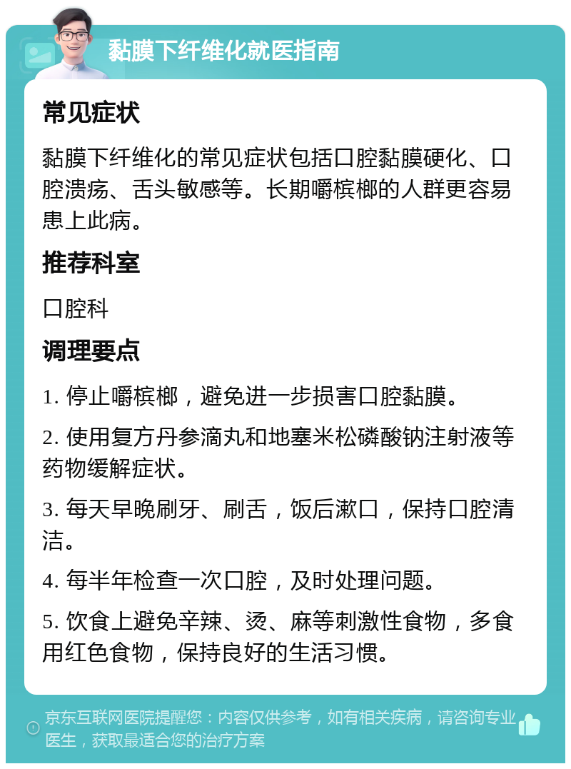 黏膜下纤维化就医指南 常见症状 黏膜下纤维化的常见症状包括口腔黏膜硬化、口腔溃疡、舌头敏感等。长期嚼槟榔的人群更容易患上此病。 推荐科室 口腔科 调理要点 1. 停止嚼槟榔，避免进一步损害口腔黏膜。 2. 使用复方丹参滴丸和地塞米松磷酸钠注射液等药物缓解症状。 3. 每天早晚刷牙、刷舌，饭后漱口，保持口腔清洁。 4. 每半年检查一次口腔，及时处理问题。 5. 饮食上避免辛辣、烫、麻等刺激性食物，多食用红色食物，保持良好的生活习惯。