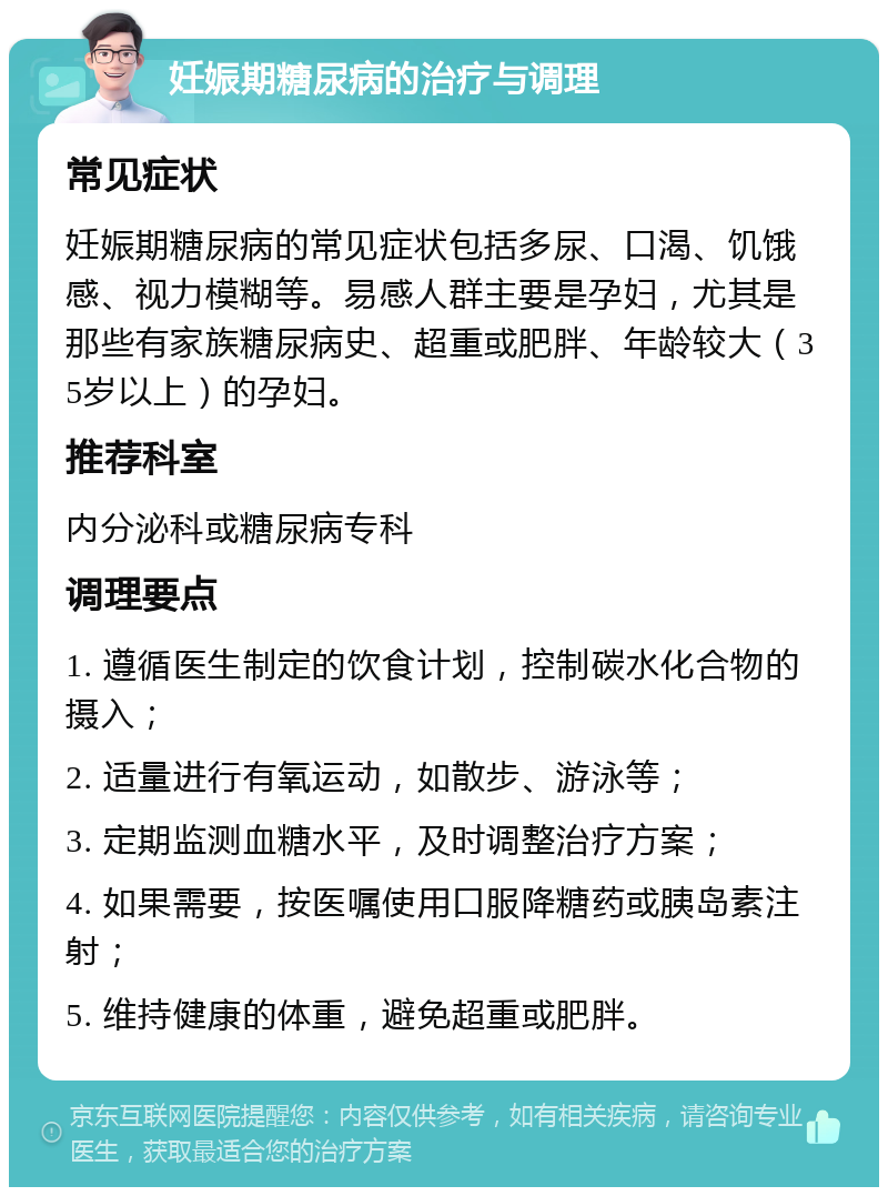 妊娠期糖尿病的治疗与调理 常见症状 妊娠期糖尿病的常见症状包括多尿、口渴、饥饿感、视力模糊等。易感人群主要是孕妇，尤其是那些有家族糖尿病史、超重或肥胖、年龄较大（35岁以上）的孕妇。 推荐科室 内分泌科或糖尿病专科 调理要点 1. 遵循医生制定的饮食计划，控制碳水化合物的摄入； 2. 适量进行有氧运动，如散步、游泳等； 3. 定期监测血糖水平，及时调整治疗方案； 4. 如果需要，按医嘱使用口服降糖药或胰岛素注射； 5. 维持健康的体重，避免超重或肥胖。