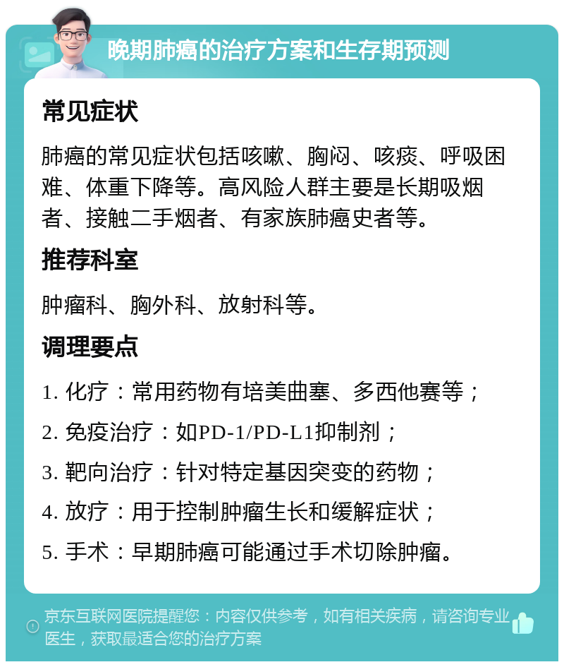 晚期肺癌的治疗方案和生存期预测 常见症状 肺癌的常见症状包括咳嗽、胸闷、咳痰、呼吸困难、体重下降等。高风险人群主要是长期吸烟者、接触二手烟者、有家族肺癌史者等。 推荐科室 肿瘤科、胸外科、放射科等。 调理要点 1. 化疗：常用药物有培美曲塞、多西他赛等； 2. 免疫治疗：如PD-1/PD-L1抑制剂； 3. 靶向治疗：针对特定基因突变的药物； 4. 放疗：用于控制肿瘤生长和缓解症状； 5. 手术：早期肺癌可能通过手术切除肿瘤。