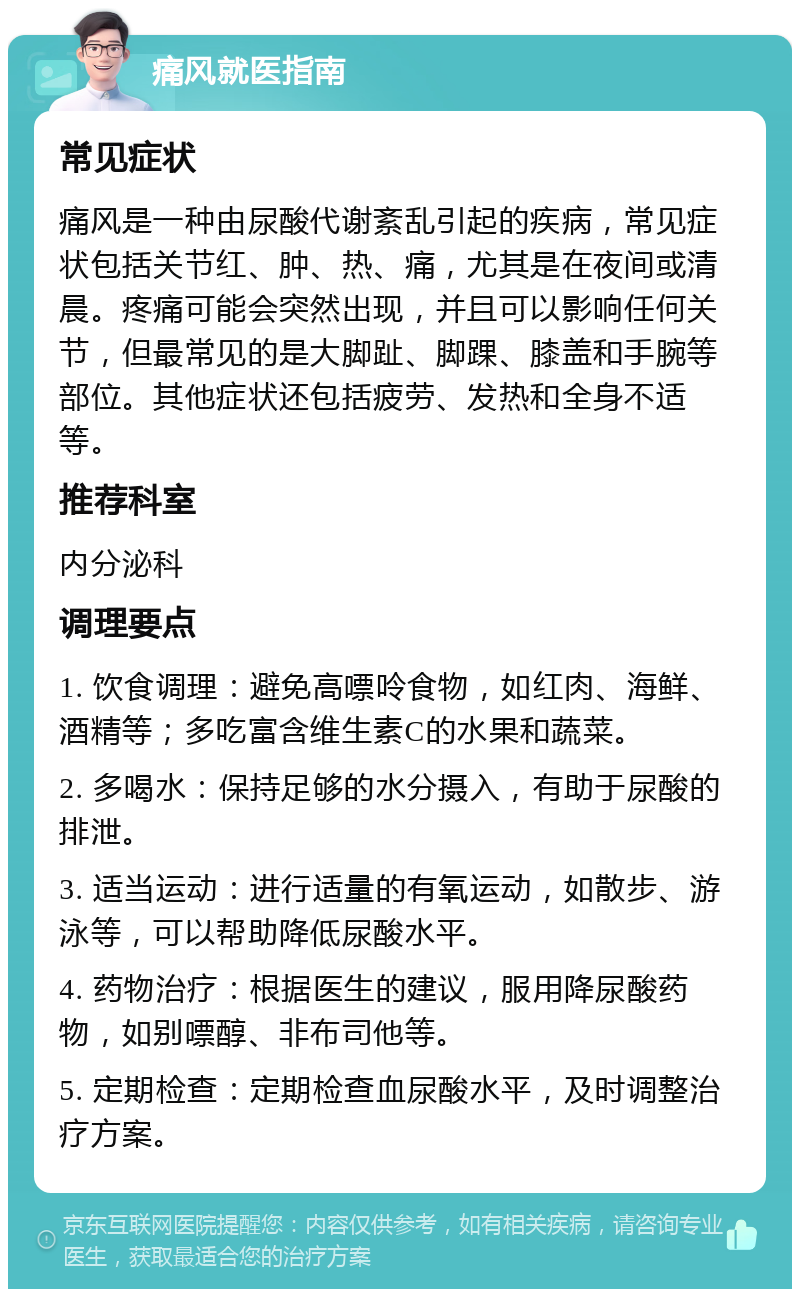 痛风就医指南 常见症状 痛风是一种由尿酸代谢紊乱引起的疾病，常见症状包括关节红、肿、热、痛，尤其是在夜间或清晨。疼痛可能会突然出现，并且可以影响任何关节，但最常见的是大脚趾、脚踝、膝盖和手腕等部位。其他症状还包括疲劳、发热和全身不适等。 推荐科室 内分泌科 调理要点 1. 饮食调理：避免高嘌呤食物，如红肉、海鲜、酒精等；多吃富含维生素C的水果和蔬菜。 2. 多喝水：保持足够的水分摄入，有助于尿酸的排泄。 3. 适当运动：进行适量的有氧运动，如散步、游泳等，可以帮助降低尿酸水平。 4. 药物治疗：根据医生的建议，服用降尿酸药物，如别嘌醇、非布司他等。 5. 定期检查：定期检查血尿酸水平，及时调整治疗方案。