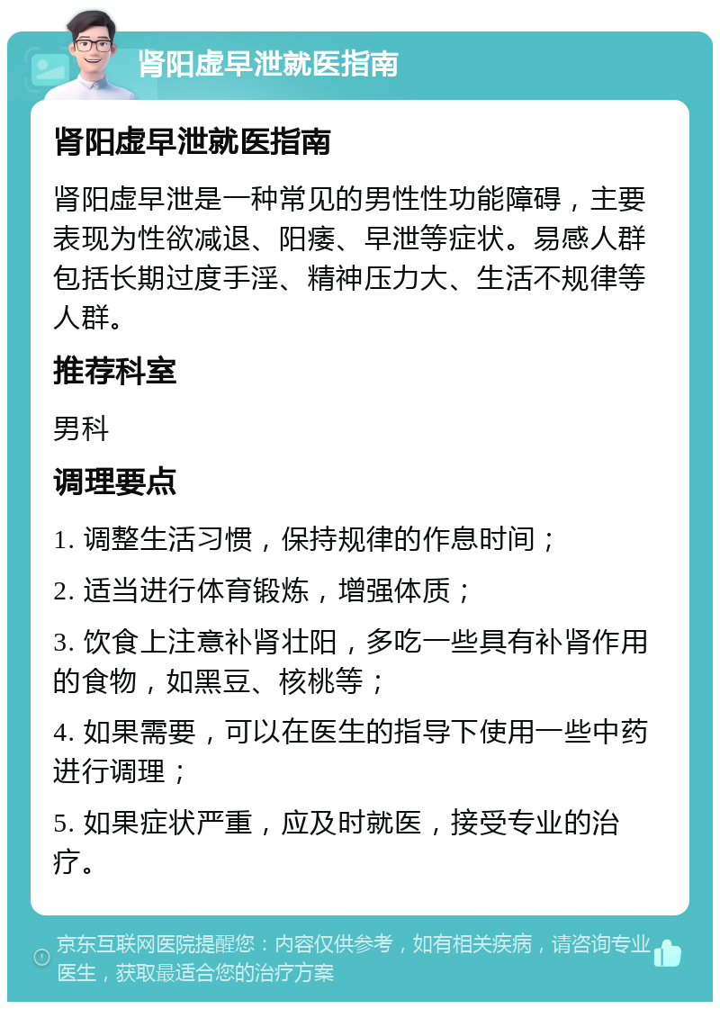 肾阳虚早泄就医指南 肾阳虚早泄就医指南 肾阳虚早泄是一种常见的男性性功能障碍，主要表现为性欲减退、阳痿、早泄等症状。易感人群包括长期过度手淫、精神压力大、生活不规律等人群。 推荐科室 男科 调理要点 1. 调整生活习惯，保持规律的作息时间； 2. 适当进行体育锻炼，增强体质； 3. 饮食上注意补肾壮阳，多吃一些具有补肾作用的食物，如黑豆、核桃等； 4. 如果需要，可以在医生的指导下使用一些中药进行调理； 5. 如果症状严重，应及时就医，接受专业的治疗。