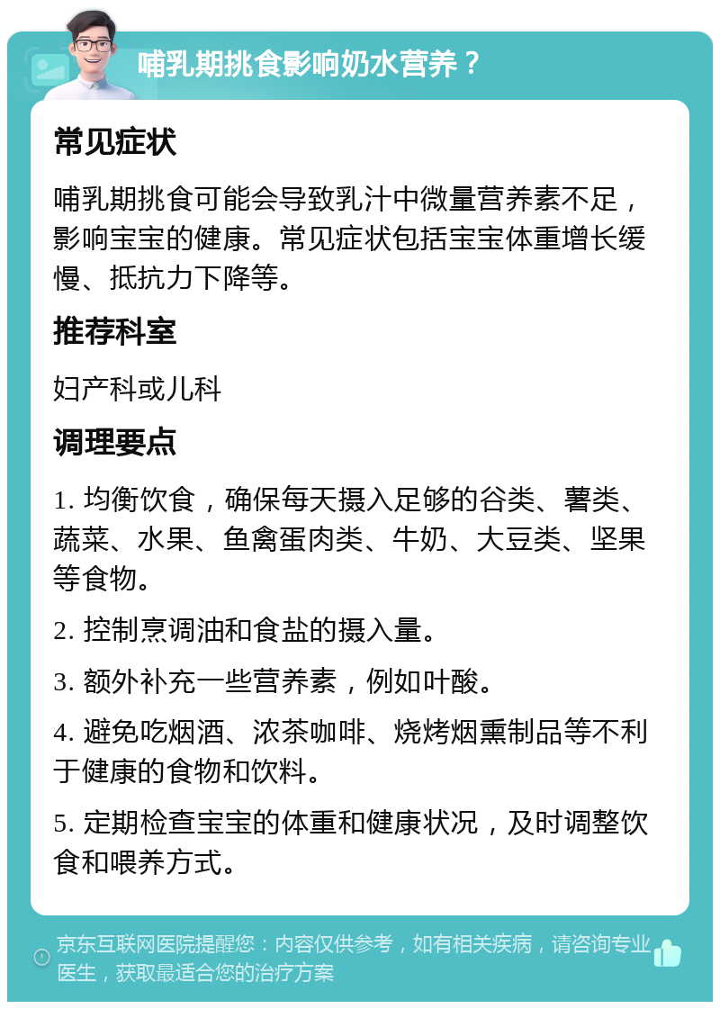 哺乳期挑食影响奶水营养？ 常见症状 哺乳期挑食可能会导致乳汁中微量营养素不足，影响宝宝的健康。常见症状包括宝宝体重增长缓慢、抵抗力下降等。 推荐科室 妇产科或儿科 调理要点 1. 均衡饮食，确保每天摄入足够的谷类、薯类、蔬菜、水果、鱼禽蛋肉类、牛奶、大豆类、坚果等食物。 2. 控制烹调油和食盐的摄入量。 3. 额外补充一些营养素，例如叶酸。 4. 避免吃烟酒、浓茶咖啡、烧烤烟熏制品等不利于健康的食物和饮料。 5. 定期检查宝宝的体重和健康状况，及时调整饮食和喂养方式。