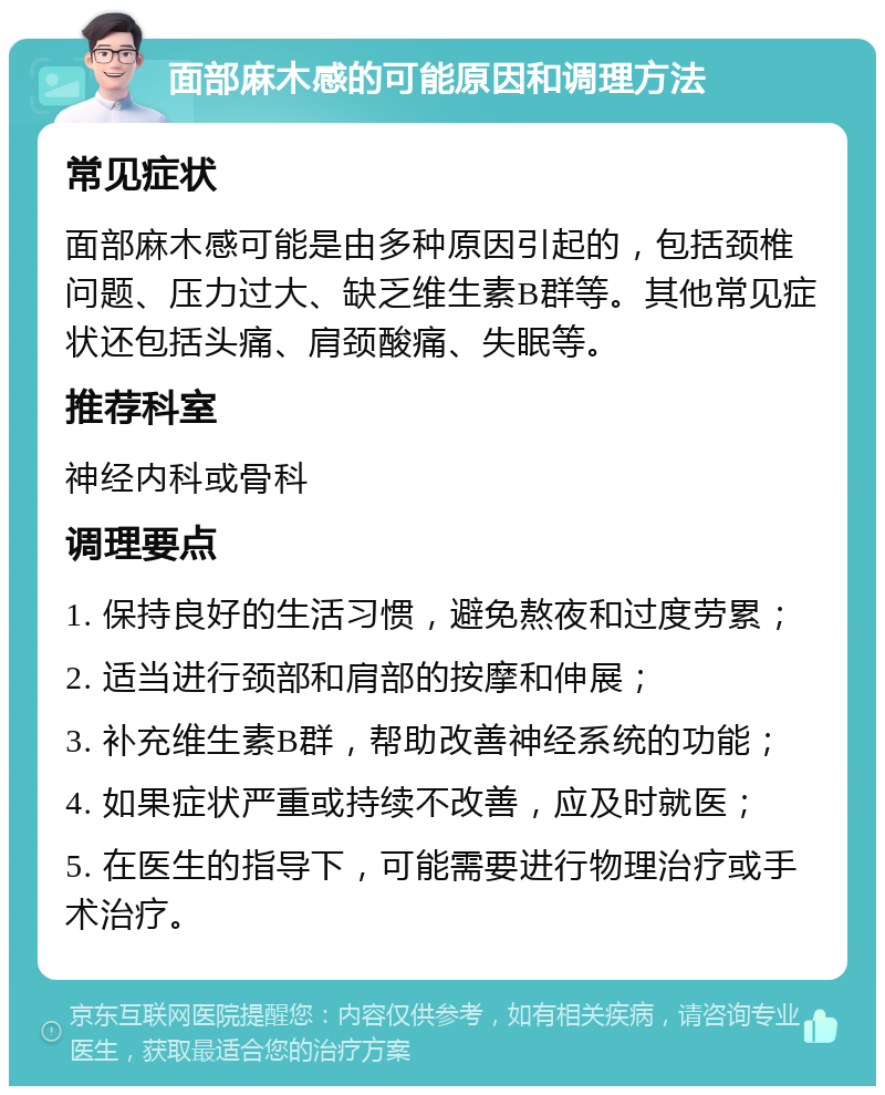 面部麻木感的可能原因和调理方法 常见症状 面部麻木感可能是由多种原因引起的，包括颈椎问题、压力过大、缺乏维生素B群等。其他常见症状还包括头痛、肩颈酸痛、失眠等。 推荐科室 神经内科或骨科 调理要点 1. 保持良好的生活习惯，避免熬夜和过度劳累； 2. 适当进行颈部和肩部的按摩和伸展； 3. 补充维生素B群，帮助改善神经系统的功能； 4. 如果症状严重或持续不改善，应及时就医； 5. 在医生的指导下，可能需要进行物理治疗或手术治疗。