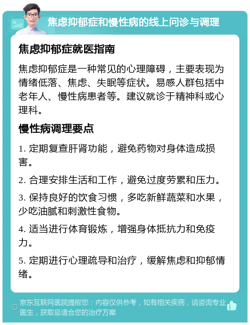 焦虑抑郁症和慢性病的线上问诊与调理 焦虑抑郁症就医指南 焦虑抑郁症是一种常见的心理障碍，主要表现为情绪低落、焦虑、失眠等症状。易感人群包括中老年人、慢性病患者等。建议就诊于精神科或心理科。 慢性病调理要点 1. 定期复查肝肾功能，避免药物对身体造成损害。 2. 合理安排生活和工作，避免过度劳累和压力。 3. 保持良好的饮食习惯，多吃新鲜蔬菜和水果，少吃油腻和刺激性食物。 4. 适当进行体育锻炼，增强身体抵抗力和免疫力。 5. 定期进行心理疏导和治疗，缓解焦虑和抑郁情绪。