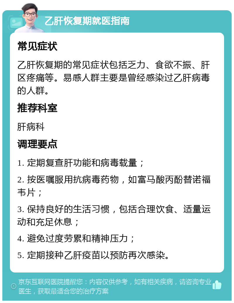 乙肝恢复期就医指南 常见症状 乙肝恢复期的常见症状包括乏力、食欲不振、肝区疼痛等。易感人群主要是曾经感染过乙肝病毒的人群。 推荐科室 肝病科 调理要点 1. 定期复查肝功能和病毒载量； 2. 按医嘱服用抗病毒药物，如富马酸丙酚替诺福韦片； 3. 保持良好的生活习惯，包括合理饮食、适量运动和充足休息； 4. 避免过度劳累和精神压力； 5. 定期接种乙肝疫苗以预防再次感染。