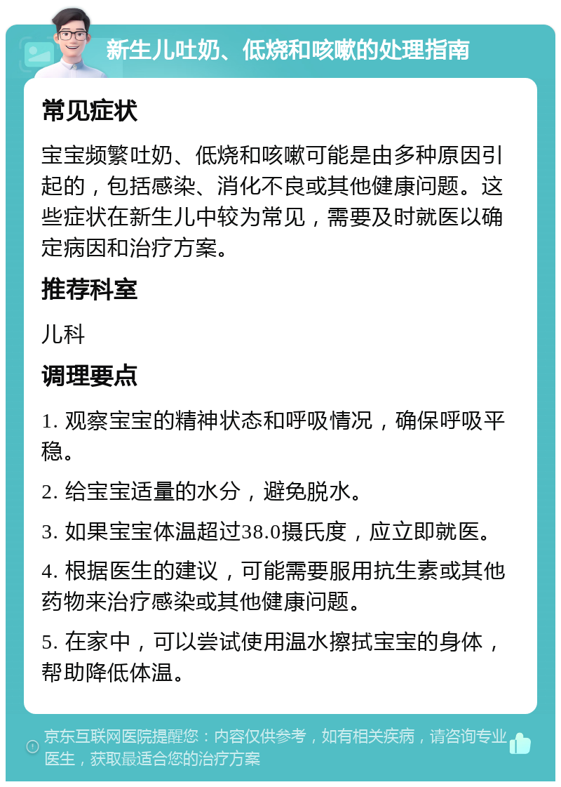 新生儿吐奶、低烧和咳嗽的处理指南 常见症状 宝宝频繁吐奶、低烧和咳嗽可能是由多种原因引起的，包括感染、消化不良或其他健康问题。这些症状在新生儿中较为常见，需要及时就医以确定病因和治疗方案。 推荐科室 儿科 调理要点 1. 观察宝宝的精神状态和呼吸情况，确保呼吸平稳。 2. 给宝宝适量的水分，避免脱水。 3. 如果宝宝体温超过38.0摄氏度，应立即就医。 4. 根据医生的建议，可能需要服用抗生素或其他药物来治疗感染或其他健康问题。 5. 在家中，可以尝试使用温水擦拭宝宝的身体，帮助降低体温。