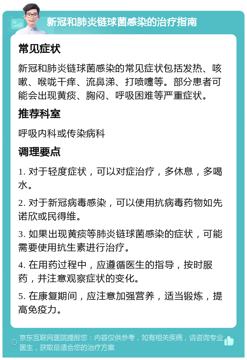 新冠和肺炎链球菌感染的治疗指南 常见症状 新冠和肺炎链球菌感染的常见症状包括发热、咳嗽、喉咙干痒、流鼻涕、打喷嚏等。部分患者可能会出现黄痰、胸闷、呼吸困难等严重症状。 推荐科室 呼吸内科或传染病科 调理要点 1. 对于轻度症状，可以对症治疗，多休息，多喝水。 2. 对于新冠病毒感染，可以使用抗病毒药物如先诺欣或民得维。 3. 如果出现黄痰等肺炎链球菌感染的症状，可能需要使用抗生素进行治疗。 4. 在用药过程中，应遵循医生的指导，按时服药，并注意观察症状的变化。 5. 在康复期间，应注意加强营养，适当锻炼，提高免疫力。