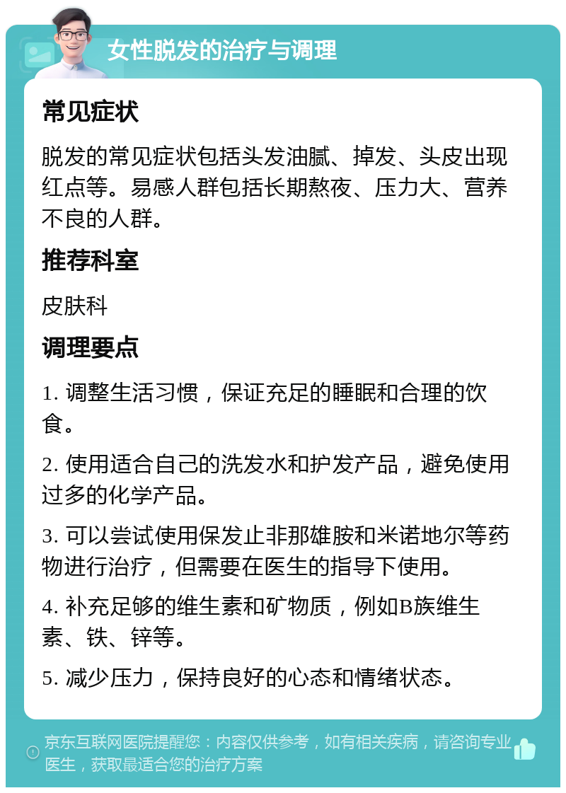 女性脱发的治疗与调理 常见症状 脱发的常见症状包括头发油腻、掉发、头皮出现红点等。易感人群包括长期熬夜、压力大、营养不良的人群。 推荐科室 皮肤科 调理要点 1. 调整生活习惯，保证充足的睡眠和合理的饮食。 2. 使用适合自己的洗发水和护发产品，避免使用过多的化学产品。 3. 可以尝试使用保发止非那雄胺和米诺地尔等药物进行治疗，但需要在医生的指导下使用。 4. 补充足够的维生素和矿物质，例如B族维生素、铁、锌等。 5. 减少压力，保持良好的心态和情绪状态。