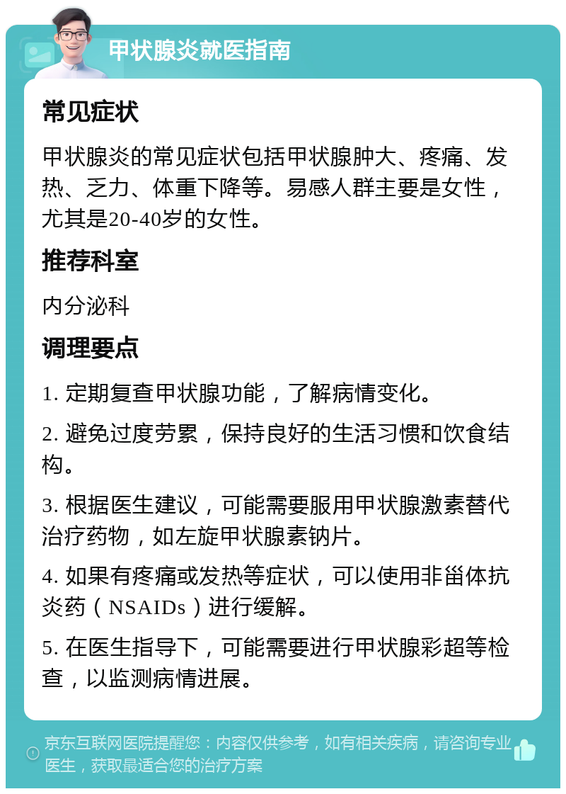 甲状腺炎就医指南 常见症状 甲状腺炎的常见症状包括甲状腺肿大、疼痛、发热、乏力、体重下降等。易感人群主要是女性，尤其是20-40岁的女性。 推荐科室 内分泌科 调理要点 1. 定期复查甲状腺功能，了解病情变化。 2. 避免过度劳累，保持良好的生活习惯和饮食结构。 3. 根据医生建议，可能需要服用甲状腺激素替代治疗药物，如左旋甲状腺素钠片。 4. 如果有疼痛或发热等症状，可以使用非甾体抗炎药（NSAIDs）进行缓解。 5. 在医生指导下，可能需要进行甲状腺彩超等检查，以监测病情进展。