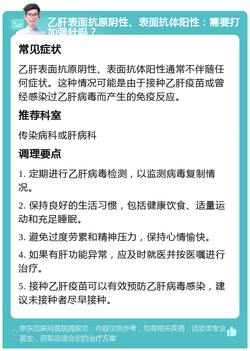 乙肝表面抗原阴性、表面抗体阳性：需要打加强针吗？ 常见症状 乙肝表面抗原阴性、表面抗体阳性通常不伴随任何症状。这种情况可能是由于接种乙肝疫苗或曾经感染过乙肝病毒而产生的免疫反应。 推荐科室 传染病科或肝病科 调理要点 1. 定期进行乙肝病毒检测，以监测病毒复制情况。 2. 保持良好的生活习惯，包括健康饮食、适量运动和充足睡眠。 3. 避免过度劳累和精神压力，保持心情愉快。 4. 如果有肝功能异常，应及时就医并按医嘱进行治疗。 5. 接种乙肝疫苗可以有效预防乙肝病毒感染，建议未接种者尽早接种。