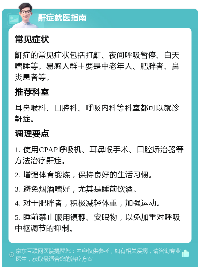 鼾症就医指南 常见症状 鼾症的常见症状包括打鼾、夜间呼吸暂停、白天嗜睡等。易感人群主要是中老年人、肥胖者、鼻炎患者等。 推荐科室 耳鼻喉科、口腔科、呼吸内科等科室都可以就诊鼾症。 调理要点 1. 使用CPAP呼吸机、耳鼻喉手术、口腔矫治器等方法治疗鼾症。 2. 增强体育锻炼，保持良好的生活习惯。 3. 避免烟酒嗜好，尤其是睡前饮酒。 4. 对于肥胖者，积极减轻体重，加强运动。 5. 睡前禁止服用镇静、安眠物，以免加重对呼吸中枢调节的抑制。