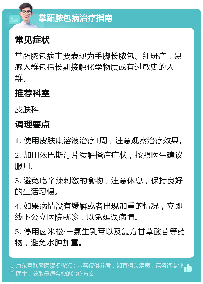 掌跖脓包病治疗指南 常见症状 掌跖脓包病主要表现为手脚长脓包、红斑痒，易感人群包括长期接触化学物质或有过敏史的人群。 推荐科室 皮肤科 调理要点 1. 使用皮肤康溶液治疗1周，注意观察治疗效果。 2. 加用依巴斯汀片缓解搔痒症状，按照医生建议服用。 3. 避免吃辛辣刺激的食物，注意休息，保持良好的生活习惯。 4. 如果病情没有缓解或者出现加重的情况，立即线下公立医院就诊，以免延误病情。 5. 停用卤米松/三氯生乳膏以及复方甘草酸苷等药物，避免水肿加重。