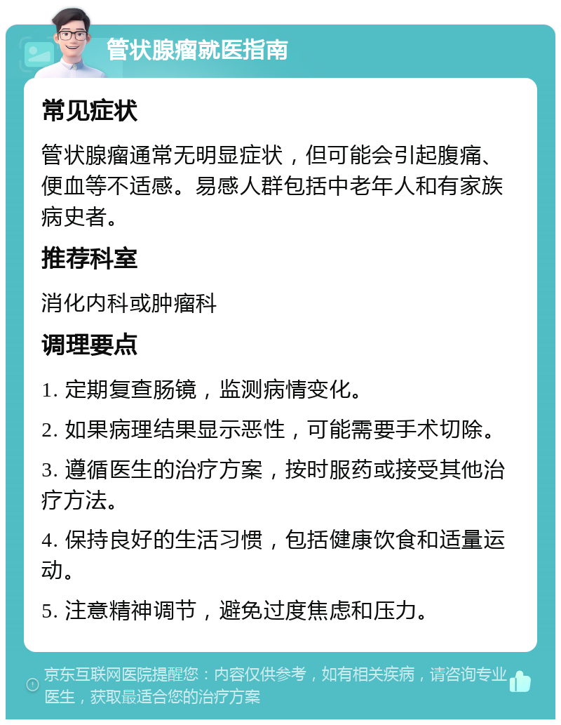 管状腺瘤就医指南 常见症状 管状腺瘤通常无明显症状，但可能会引起腹痛、便血等不适感。易感人群包括中老年人和有家族病史者。 推荐科室 消化内科或肿瘤科 调理要点 1. 定期复查肠镜，监测病情变化。 2. 如果病理结果显示恶性，可能需要手术切除。 3. 遵循医生的治疗方案，按时服药或接受其他治疗方法。 4. 保持良好的生活习惯，包括健康饮食和适量运动。 5. 注意精神调节，避免过度焦虑和压力。