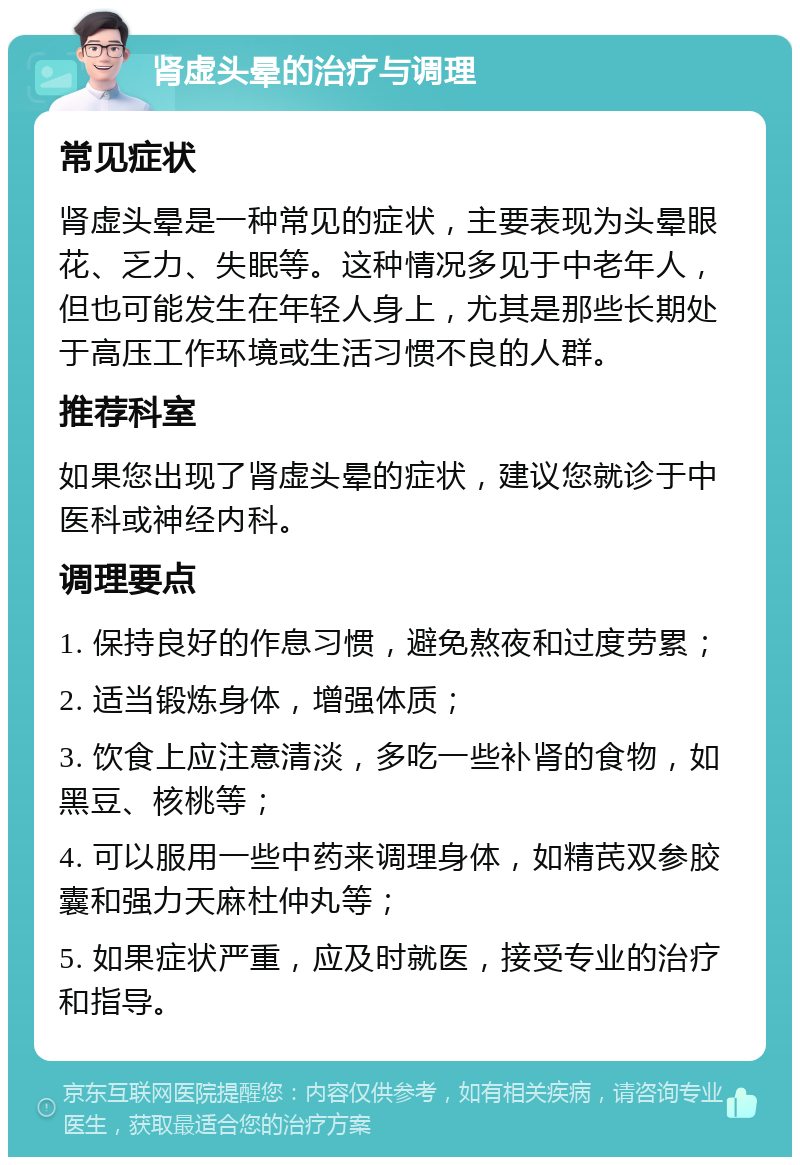 肾虚头晕的治疗与调理 常见症状 肾虚头晕是一种常见的症状，主要表现为头晕眼花、乏力、失眠等。这种情况多见于中老年人，但也可能发生在年轻人身上，尤其是那些长期处于高压工作环境或生活习惯不良的人群。 推荐科室 如果您出现了肾虚头晕的症状，建议您就诊于中医科或神经内科。 调理要点 1. 保持良好的作息习惯，避免熬夜和过度劳累； 2. 适当锻炼身体，增强体质； 3. 饮食上应注意清淡，多吃一些补肾的食物，如黑豆、核桃等； 4. 可以服用一些中药来调理身体，如精芪双参胶囊和强力天麻杜仲丸等； 5. 如果症状严重，应及时就医，接受专业的治疗和指导。