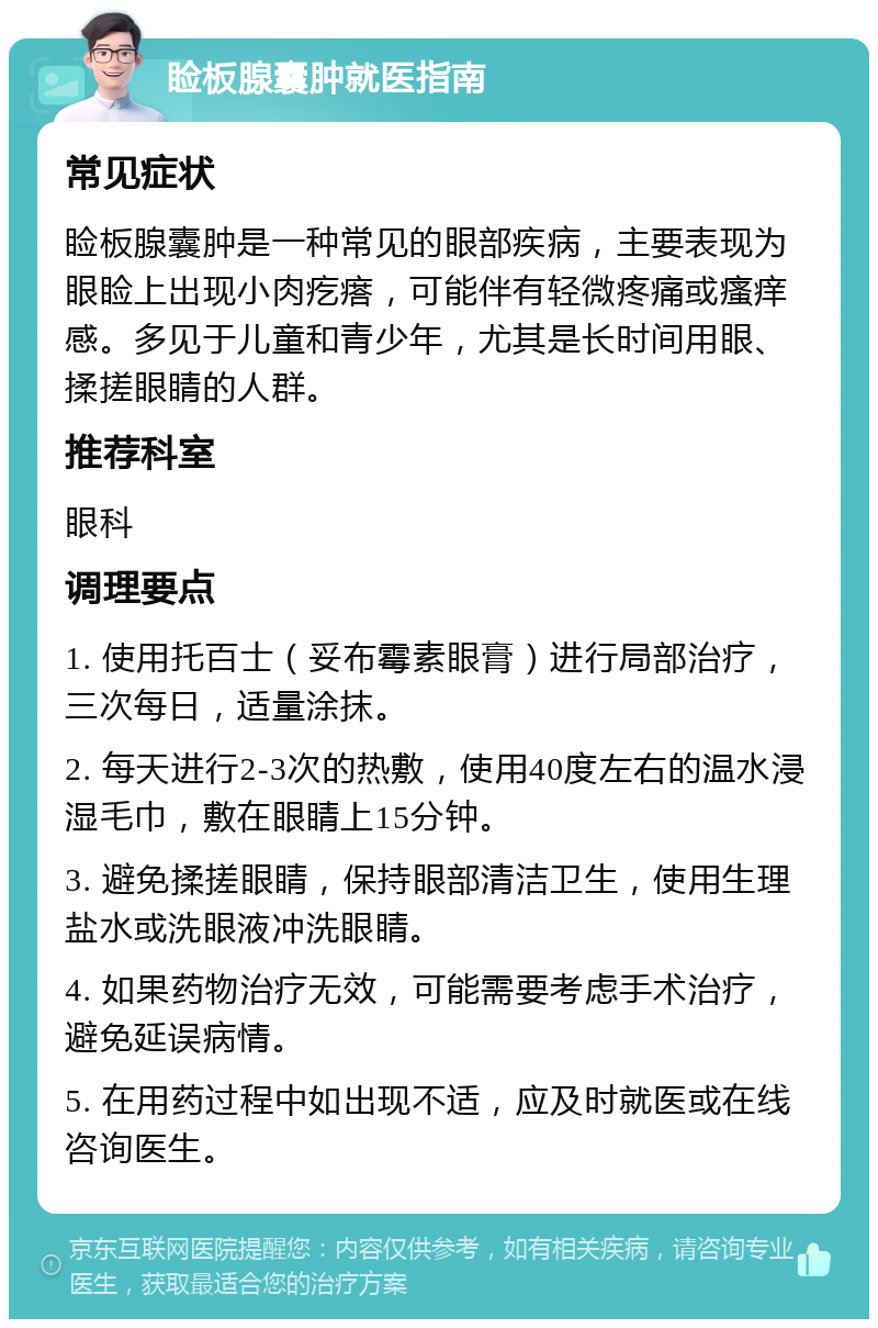 睑板腺囊肿就医指南 常见症状 睑板腺囊肿是一种常见的眼部疾病，主要表现为眼睑上出现小肉疙瘩，可能伴有轻微疼痛或瘙痒感。多见于儿童和青少年，尤其是长时间用眼、揉搓眼睛的人群。 推荐科室 眼科 调理要点 1. 使用托百士（妥布霉素眼膏）进行局部治疗，三次每日，适量涂抹。 2. 每天进行2-3次的热敷，使用40度左右的温水浸湿毛巾，敷在眼睛上15分钟。 3. 避免揉搓眼睛，保持眼部清洁卫生，使用生理盐水或洗眼液冲洗眼睛。 4. 如果药物治疗无效，可能需要考虑手术治疗，避免延误病情。 5. 在用药过程中如出现不适，应及时就医或在线咨询医生。