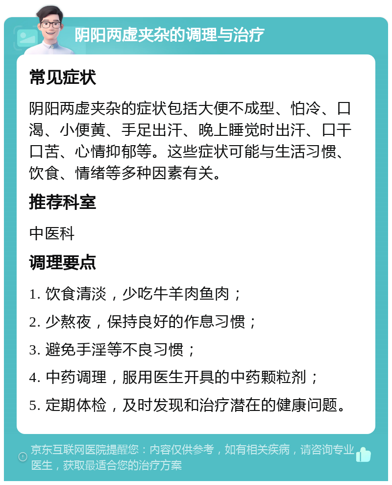 阴阳两虚夹杂的调理与治疗 常见症状 阴阳两虚夹杂的症状包括大便不成型、怕冷、口渴、小便黄、手足出汗、晚上睡觉时出汗、口干口苦、心情抑郁等。这些症状可能与生活习惯、饮食、情绪等多种因素有关。 推荐科室 中医科 调理要点 1. 饮食清淡，少吃牛羊肉鱼肉； 2. 少熬夜，保持良好的作息习惯； 3. 避免手淫等不良习惯； 4. 中药调理，服用医生开具的中药颗粒剂； 5. 定期体检，及时发现和治疗潜在的健康问题。