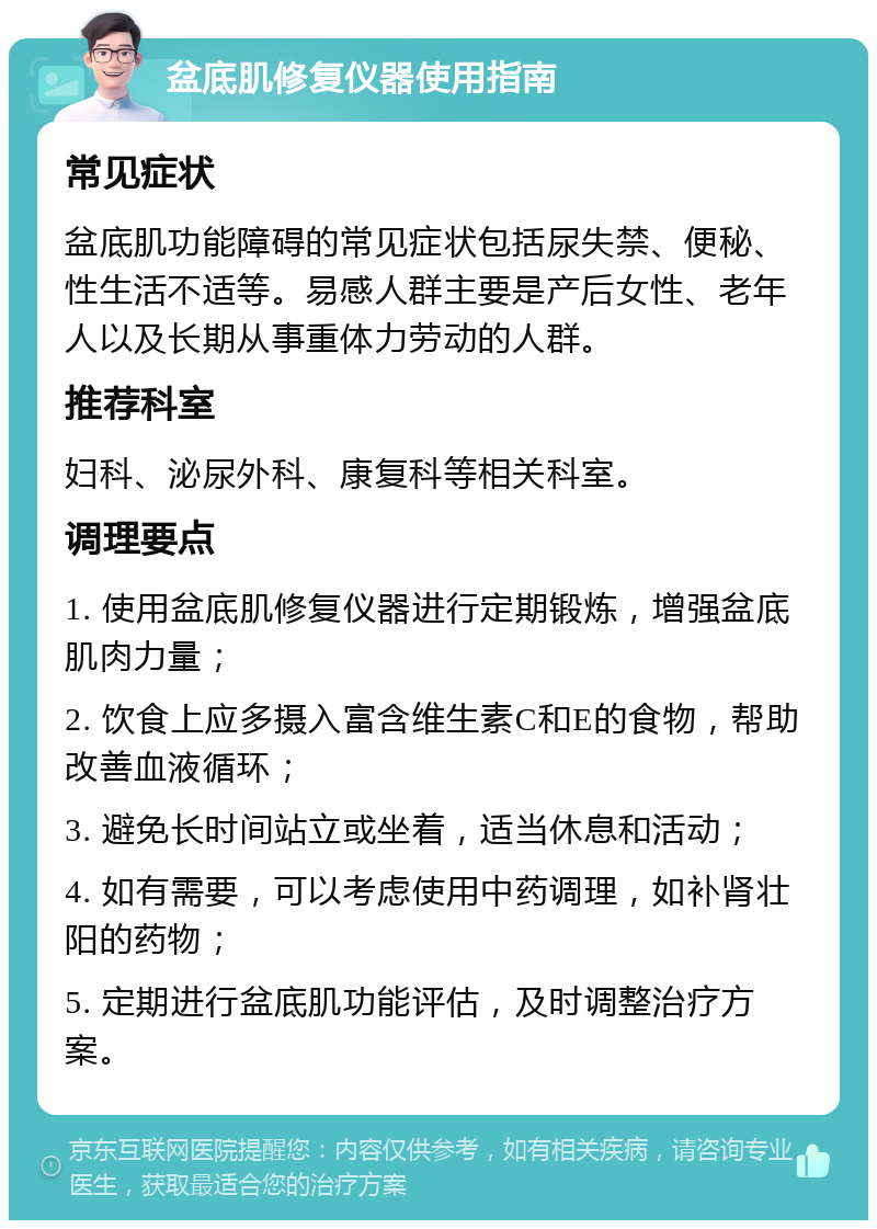 盆底肌修复仪器使用指南 常见症状 盆底肌功能障碍的常见症状包括尿失禁、便秘、性生活不适等。易感人群主要是产后女性、老年人以及长期从事重体力劳动的人群。 推荐科室 妇科、泌尿外科、康复科等相关科室。 调理要点 1. 使用盆底肌修复仪器进行定期锻炼，增强盆底肌肉力量； 2. 饮食上应多摄入富含维生素C和E的食物，帮助改善血液循环； 3. 避免长时间站立或坐着，适当休息和活动； 4. 如有需要，可以考虑使用中药调理，如补肾壮阳的药物； 5. 定期进行盆底肌功能评估，及时调整治疗方案。